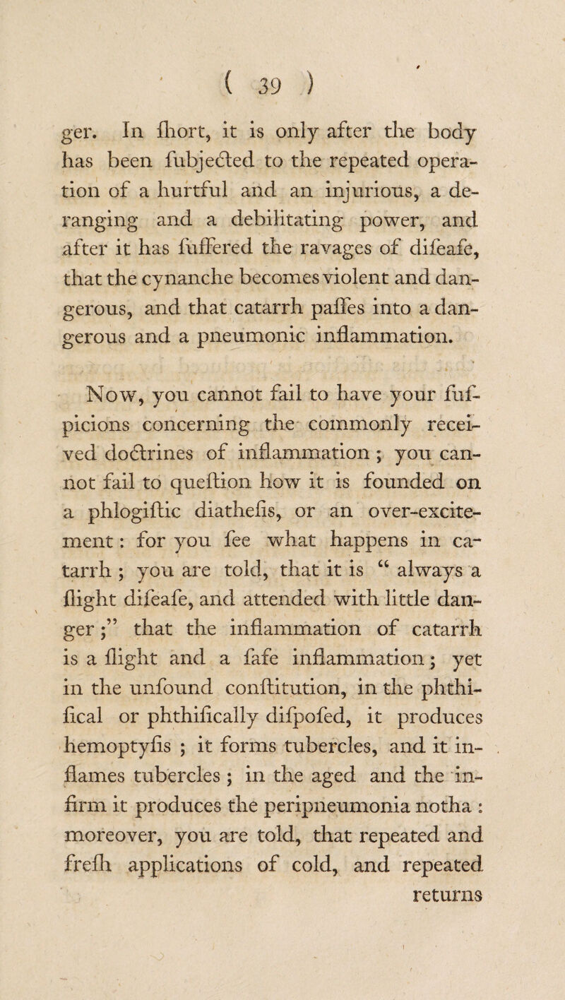 ger. In fhort, it is only after die body has been fubjedted to the repeated opera¬ tion of a hurtful and an injurious, a de¬ ranging and a debilitating power, and after it has differed the ravages of difeafe, that the cynanche becomes violent and dan¬ gerous, and that catarrh paffes into a dan¬ gerous and a pneumonic inflammation. Now, you cannot fail to have your fuf- picions concerning the commonly recei¬ ved dodtrines of inflammation; you can¬ not fail to queftion how it is founded on a phlogiftic diathefis, or an over-excite¬ ment : for you fee what happens in ca¬ tarrh ; you are told, that it is “ always a flight difeafe, and attended with little dan¬ ger that the inflammation of catarrh is a flight and a fafe inflammation; yet in the unfound confutation, in the phthi- fical or phthifically difpofed, it produces hemoptyfis ; it forms tubercles, and it in¬ flames tubercles ; in the aged and the in¬ firm it produces the peripneumonia notha : moreover, you are told, that repeated and frefh applications of cold, and repeated returns [