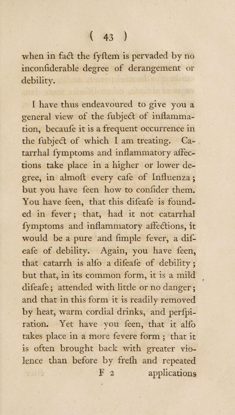 when in fadt the fyftem is pervaded by no inconfiderable degree of derangement or debility. I have thus endeavoured to give you a general view of the fubject of inflamma¬ tion, becaufe it is a frequent occurrence in the fubjedt of which I am treating. Ca¬ tarrhal fymptoms and inflammatory affec¬ tions take place in a higher or lower de¬ gree, in almoft every cafe of Influenza; but you have feen how to conflder them. You have feen, that this difeafe is found¬ ed in fever; that, had it not catarrhal fymptoms and inflammatory affections, it would be a pure and Ample fever, a dif¬ eafe of debility. Again, you have feen, that catarrh is alfo a difeafe of debility; but that, in its common form, it is a mild difeafe; attended with little or no danger; and that in this form it is readily removed by heat, warm cordial drinks, and perfpi- ration. Yet have you feen, that it alfo takes place in a more fevere form ; that it is often brought back with greater vio¬ lence than before by frefh and repeated . F 2 applications