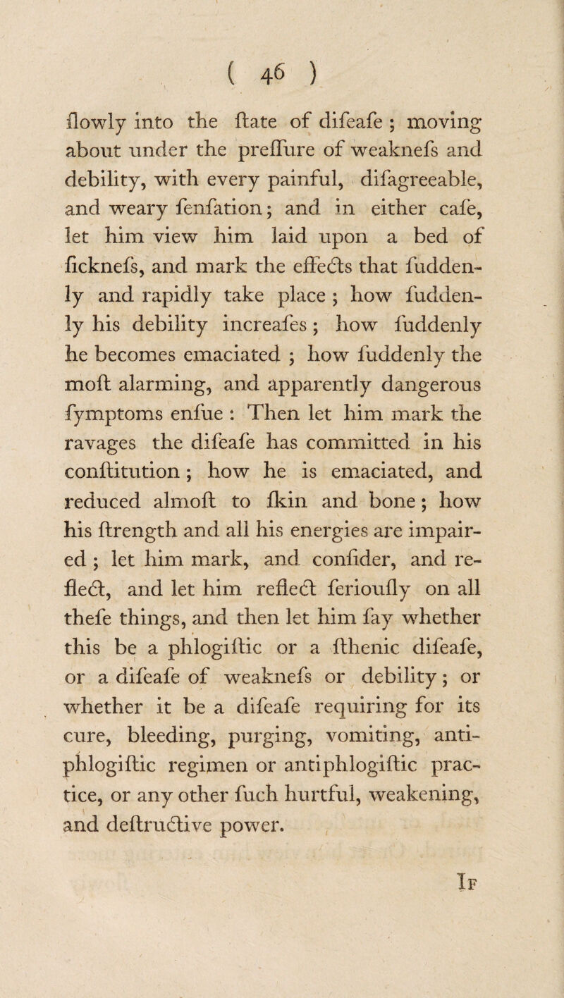 {lowly into the ftate of difeafe ; moving about under the preffure of weaknefs and debility, with every painful, difagreeable, and weary fenfation; and in either cafe, let him view him laid upon a bed of ficknefs, and mark the effects that fudden- ly and rapidly take place ; how fudden- ly his debility increafes; how fuddenly he becomes emaciated ; how fuddenly the moil alarming, and apparently dangerous fymptoms enfue : Then let him mark the ravages the difeafe has committed in his conflitution; how he is emaciated, and reduced almoft to fkin and bone; how his ftrength and all his energies are impair¬ ed ; let him mark, and conlider, and re¬ flect, and let him reflect ferioufly on all thefe things, and then let him fay whether this be a phlogiftic or a fthenic difeafe, or a difeafe of weaknefs or debility; or whether it be a difeafe requiring for its cure, bleeding, purging, vomiting, anti- phlogiftic regimen or anti phlogiftic prac¬ tice, or any other fuch hurtful, weakening, and deftrudtive power. If