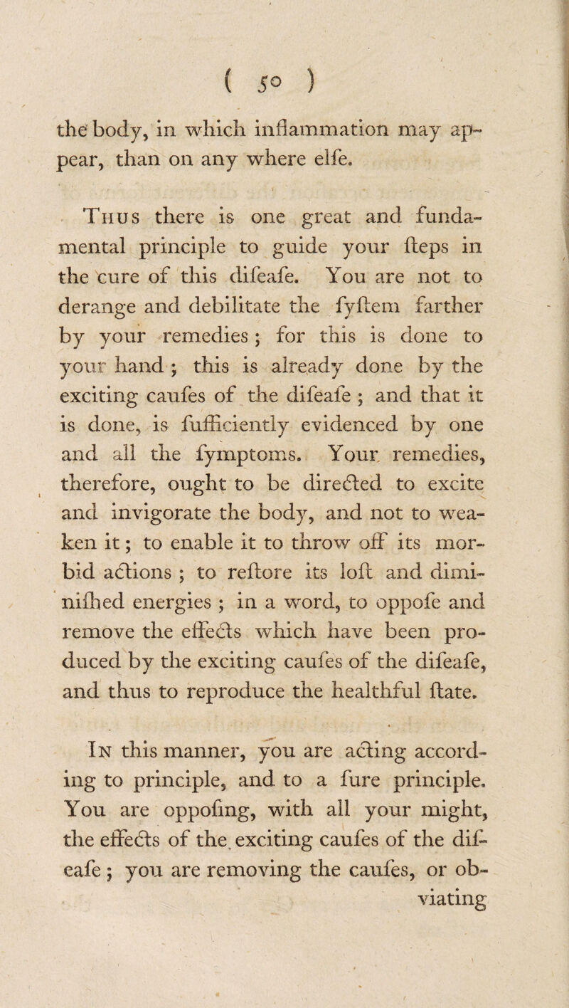 ( 5° ) the body, in which inflammation may ap¬ pear, than on any where elfe. Thus there is one great and funda¬ mental principle to guide your fteps in the cure of this difeafe. You are not to derange and debilitate the fyftem farther by your remedies; for this is done to your hand ; this is already done by the exciting caufes of the difeafe ; and that it is done, is fufficiently evidenced by one and all the fymptoms. Your remedies, therefore, ought to be directed to excite and invigorate the body, and not to wea¬ ken it; to enable it to throw off its mor¬ bid actions ; to reftore its loft and dimi- nifhed energies ; in a word, to oppofe and remove the effects which have been pro¬ duced by the exciting caufes of the difeafe, and thus to reproduce the healthful ftate. « In this manner, you are acting accord¬ ing to principle, and to a fure principle. You are oppofmg, with all your might, the effects of the. exciting caufes of the dif¬ eafe ; you are removing the caufes, or ob¬ viating