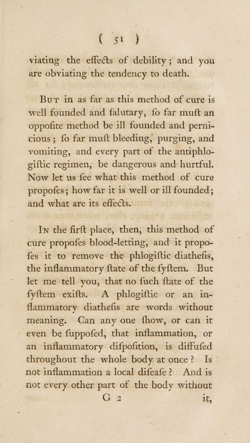 viating the effects of debility; and you are obviating the tendency to death. But in as far as this method of cure is well founded and falutary, fo far muft an oppofite method be ill founded and perni¬ cious ; fo far muft bleeding, purging, and vomiting, and every part of the antiphlo- giftic regimen, be dangerous and hurtful. Now let us fee what this method of cure propofes; how far it is well or ill founded; and what are its effects. In the firft place, then, this method of cure propofes blood-letting, and it propo¬ fes it to remove the phlogiftic diathefis, the inflammatory ftate of the fyftem. But let me tell you, that no fuch ftate of the fyftem exifts. A phlogiftic or an in¬ flammatory diathefts are words without meaning. Can any one fhow, or can it even be fuppofed, that inflammation, or an inflammatory difpofition, is diffufed throughout the whole body at once ? Is not inflammation a local difeafe ? And is not every other part of the body without G 2 it.