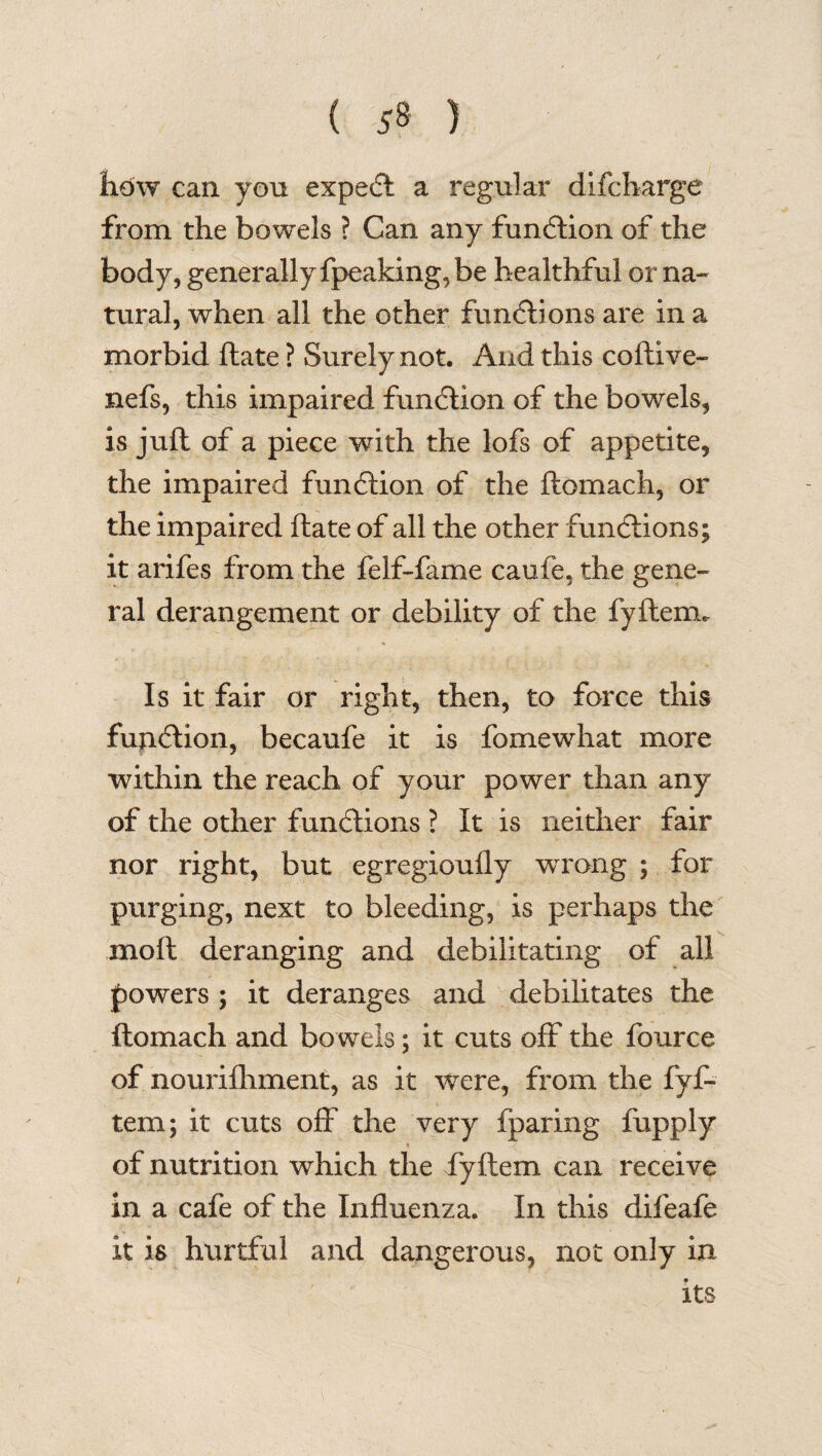 how can yon expedl a regular difcharge from the bowels ? Can any fun6tion of the body, generally fpeaking, be healthful or na¬ tural, when all the other functions are in a morbid ftate ? Surely not. And this coftive- nefs, this impaired fun<5tion of the bowels, is juft of a piece with the lofs of appetite, the impaired function of the flomach, or the impaired ftate of all the other functions; it arifes from the felf-fame caufe, the gene¬ ral derangement or debility of the fyftemu Is it fair or right, then, to force this function, becaufe it is fomewhat more within the reach of your power than any of the other functions ? It is neither fair nor right, but egregioufly wrong ; for purging, next to bleeding, is perhaps the moft deranging and debilitating of all powers ; it deranges and debilitates the ftomach and bowels; it cuts off the fource of nouriihment, as it were, from the fyf- tem; it cuts off the very fparing fupply of nutrition which the fyftem can receive in a cafe of the Influenza. In this difeafe it is hurtful and dangerous, not only in its