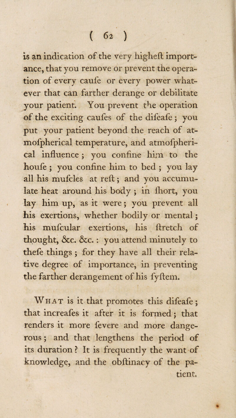 is an indication of the very higheft import¬ ance, that you remove or prevent the opera¬ tion of every caufe or every power what¬ ever that can farther derange or debilitate your patient. You prevent the operation of the exciting caufes of the difeafe ; you put your patient beyond the reach of at- mofpherical temperature, and atmospheri¬ cal influence; you confine him to the houfe ; you confine him to bed ; you lay all his mufcles at reft; and you accumu¬ late heat around his body ; in ftiort, you lay him up, as it were; you prevent all his exertions, whether bodily or mental; his mufcular exertions, his ft retch of thought, &c. &c.: you attend minutely to thefe things ; for they have all their rela¬ tive degree of importance, in preventing the farther derangement of his fyftem. What is it that promotes this difeafe; that increafes it after it is formed; that renders it more fevere and more dange¬ rous ; and that lengthens the period of its duration? It is frequently the want of knowledge, and the obftinacy of the pa¬ tient.