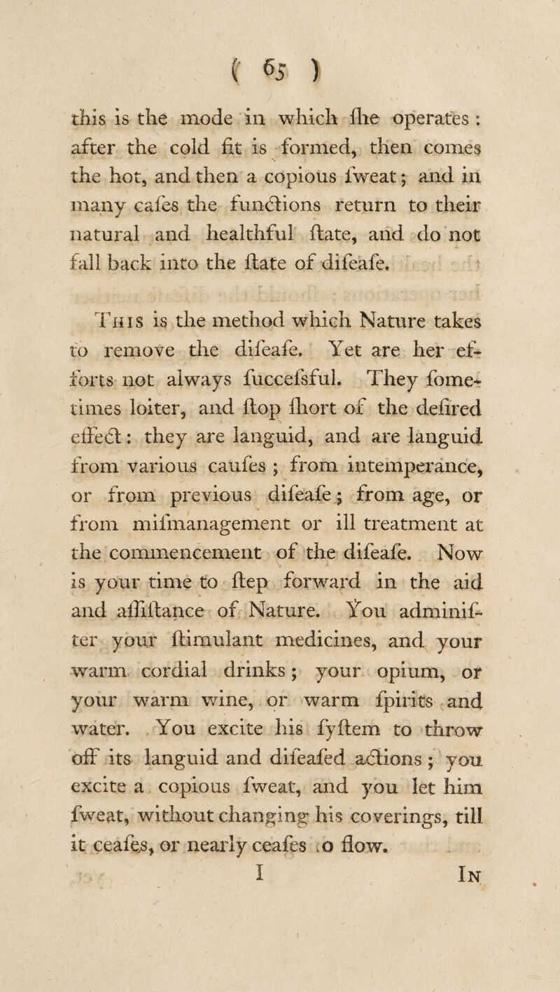 this is the mode in which fhe operates : after the cold fit is formed, then comes the hot, and then a copious fweat; and in many cafes the functions return to their natural and healthful ftate, and do not fall back into the ftate of difeafe. This is the method which Nature takes to remove the difeafe. Yet are her ef¬ forts not always fuccefsful. They fome* times loiter, and flop fliort of the defired effect: they are languid, and are languid from various caufes ; from intemperance, or from previous difeafe; from age, or from mifmanagement or ill treatment at the commencement of the difeafe. Now is your time to ftep forward in the aid and afliftance of Nature. You adminifi ter your ftimulant medicines, and your warm cordial drinks; your opium, or your warm wine, or warm fpirits and water. You excite his fyftem to throw off its languid and difeafed actions; you excite a copious fweat, and you let him. fweat, without changing his coverings, till it ceafes, or nearly ceafes .0 flow. I In \