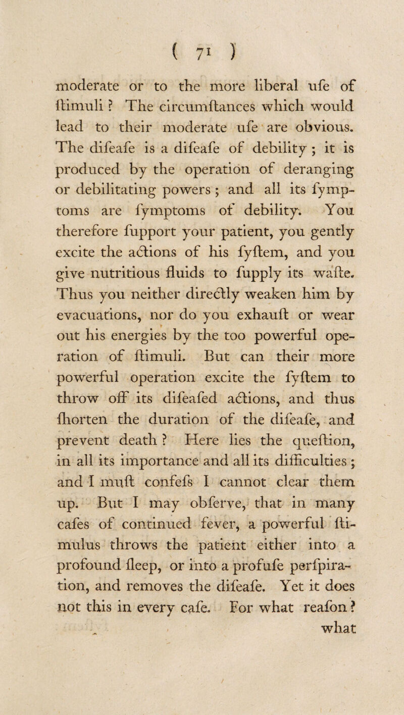moderate or to the more liberal ufe of ftimuli ? The circumftances which would lead to their moderate ufe are obvious. The difeafe is a difeafe of debility ; it is produced by the operation of deranging or debilitating powers ; and all its fymp- toms are fymptoms of debility. You therefore fupport your patient, you gently excite the actions of his fyftem, and you give nutritious fluids to fupply its wafte. Thus you neither diredtly weaken him by evacuations, nor do you exhauft or wear out his energies by the too powerful ope¬ ration of ftimuli. But can their more powerful operation excite the fyftem to throw off its difeafed addons, and thus ftiorten the duration of the difeafe, and prevent death ? Here lies the queftion, in all its importance and all its difficulties ; and I miift confefs I cannot clear them up. But I may obferve, that in many cafes of continued fever, a powerful fti- mulus throws the patient either into a profound fleep, or into a profufe perfpira- tion, and removes the difeafe. Yet it does not this in every cafe. For what reafon ? what