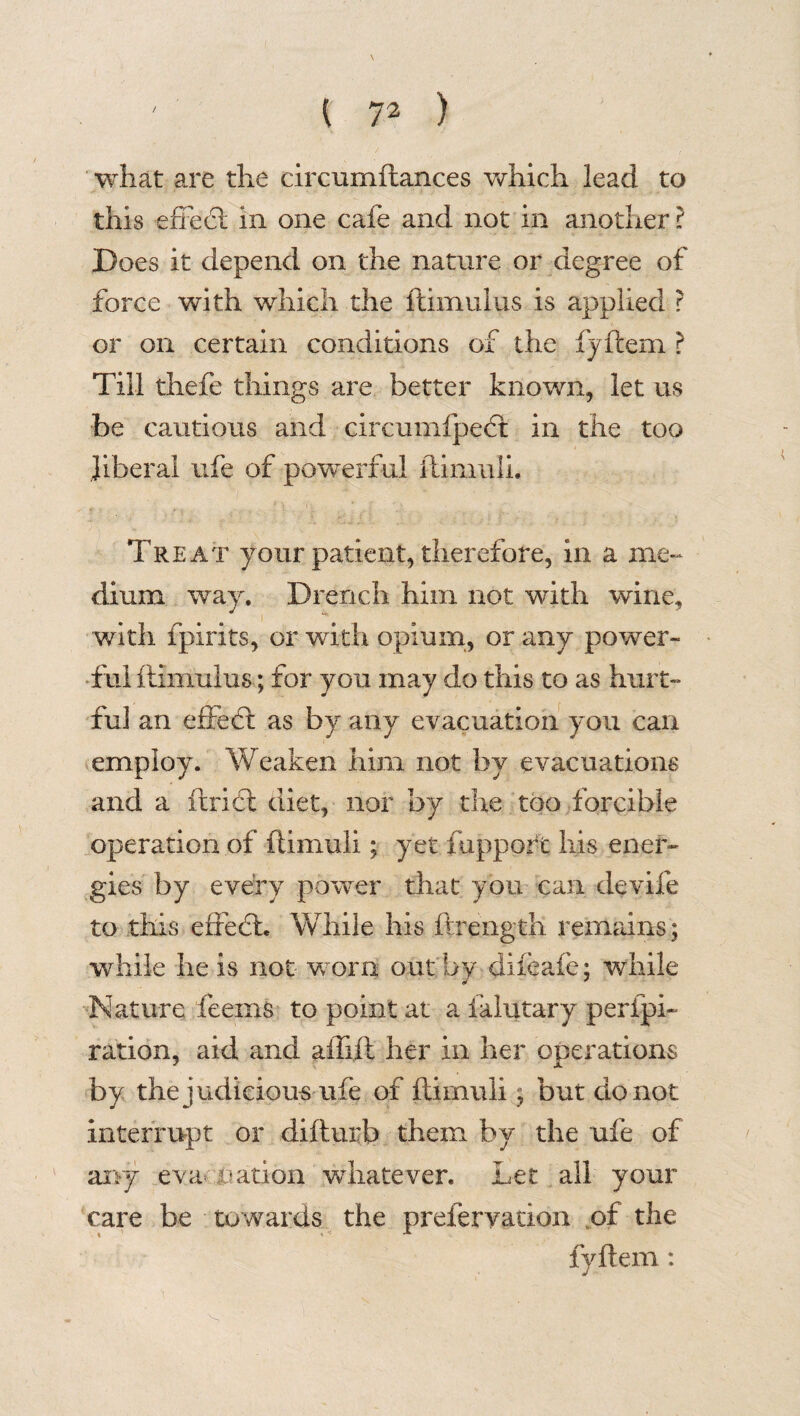what are the circumftances which lead to this effect in one cafe and not in another ? Does it depend on the nature or degree of force with which the ftimuius is applied ? or on certain conditions of the fyftem ? Till thefe things are better known, let us be cautious and circumfpect in the too liberal life of powerful ftimuli. Treat your patient, therefore, in a me¬ dium way. Drench him not with wine, with fpirits, or with opium, or any power¬ ful ftimuius; for you may do this to as hurt¬ ful an effect as by any evacuation you can employ. Weaken him not by evacuations and a ftridl diet, nor by the too forcible operation of ftimuli; yet fupport his ener¬ gies by every power that you can devife to this effect. While his ftrength remains; while he is not worn out by dileafe; while Nature feeins to point at a ialutary perfpi- ration, aid and affift her in her operations by the judicious life of ftimuli; but do not interrupt or difturb them by the ufe of any eva nation whatever. Let all your care be towards the prefervation of the fyftem: