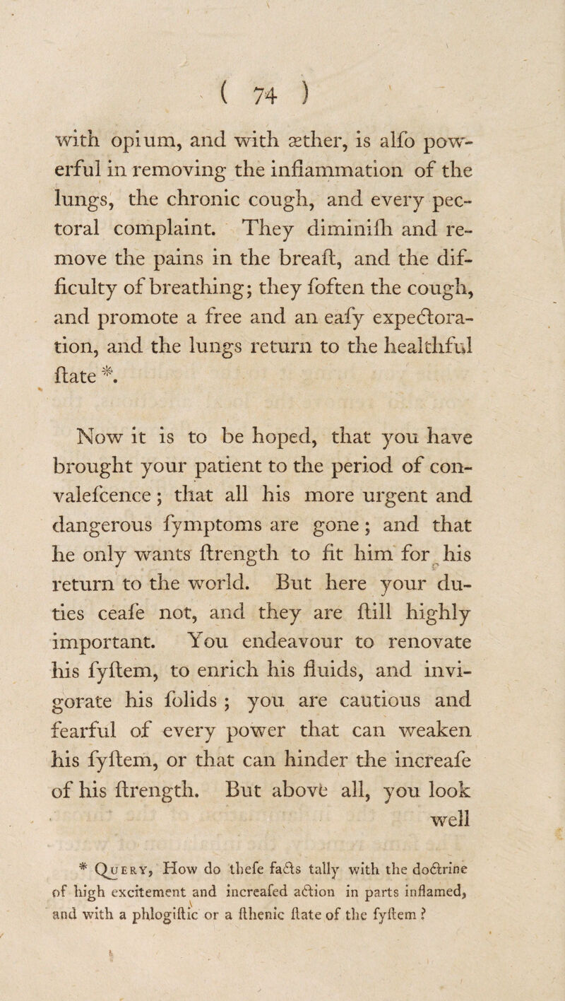 with opium, and with aether, is alfo pow¬ erful in removing the inflammation of the lungs, the chronic cough, and every pec¬ toral complaint. They diminifh and re¬ move the pains in the breaft, and the dif¬ ficulty of breathing; they foften the cough, and promote a free and an eafy expectora¬ tion, and the lungs return to the healthful flate Now it is to be hoped, that you have brought your patient to the period of con- valefcence; that all his more urgent and dangerous fymptoms are gone; and that he only wants ftrength to fit him for his return to the world. But here your du¬ ties ceafe not, and they are flill highly important. You endeavour to renovate his fyflem, to enrich his fluids, and invi¬ gorate his folids ; you are cautious and fearful of every power that can weaken his fyflem, or that can hinder the increafe of his ftrength. But above all, you look well *Qo ery, How do thefe faffs tally with the do6frine of high excitement and increafed action in parts inflamed, and with a phlogiftic or a flhenic flate of the fyflem ?
