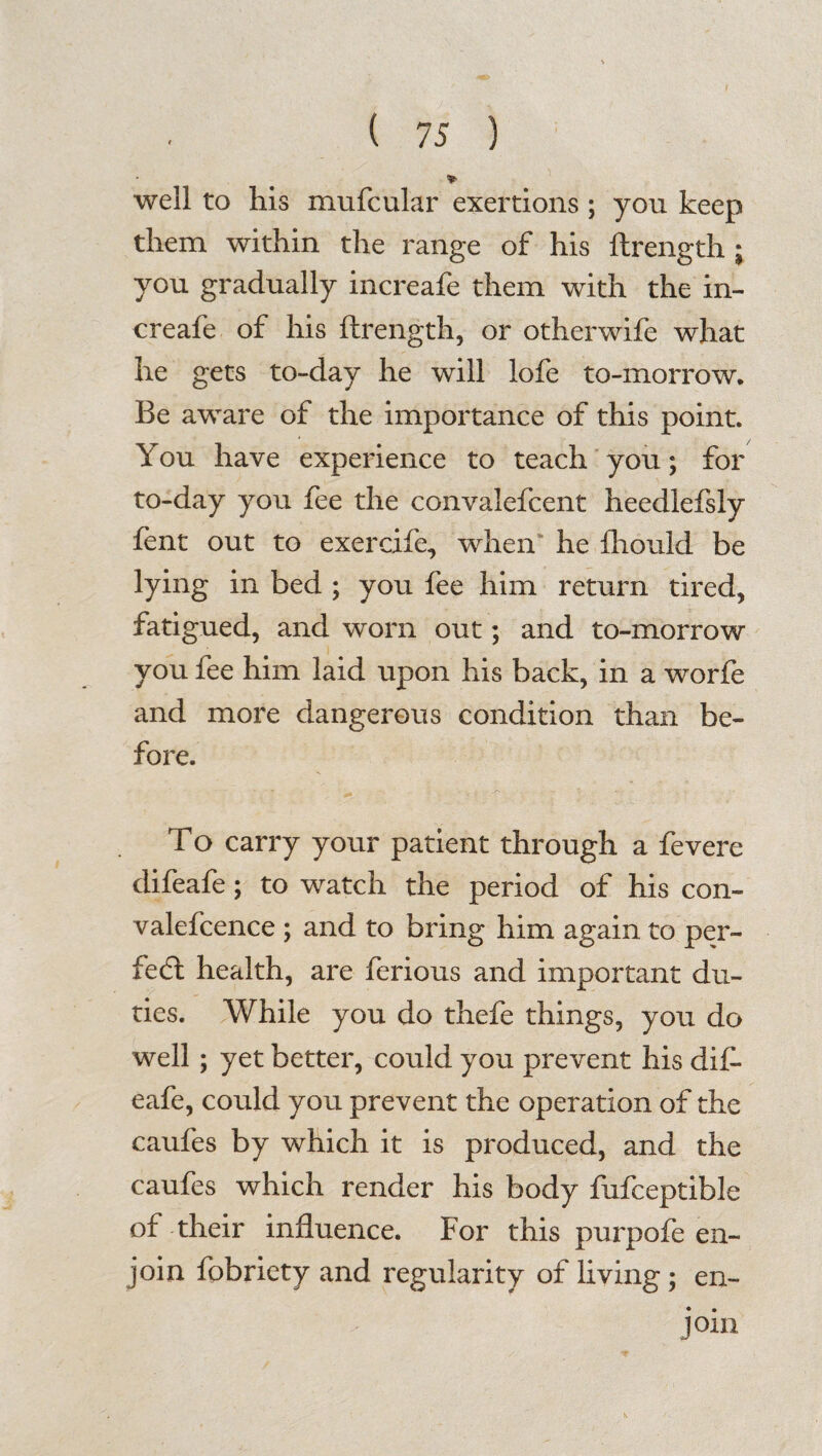 '*■ well to his mufcular exertions ; yon keep them within the range of his ftrength ; you gradually increafe them with the in- creafe of his ftrength, or otherwife what he gets to-day he will lofe to-morrow* Be aware of the importance of this point. You have experience to teach you; for to-day you fee the convalefcent heedlefsly fent out to exercife, when he fhould be lying in bed ; you fee him return tired, fatigued, and worn out; and to-morrow you fee him laid upon his back, in a worfe and more dangerous condition than be¬ fore. To carry your patient through a fevere difeafe; to watch the period of his con- valefcence ; and to bring him again to per¬ fect health, are ferious and important du¬ ties. While you do thefe things, you do well; yet better, could you prevent his dif¬ eafe, could you prevent the operation of the caufes by which it is produced, and the caufes which render his body fufceptible of their influence. For this purpofe en¬ join fobriety and regularity of living; en¬ join