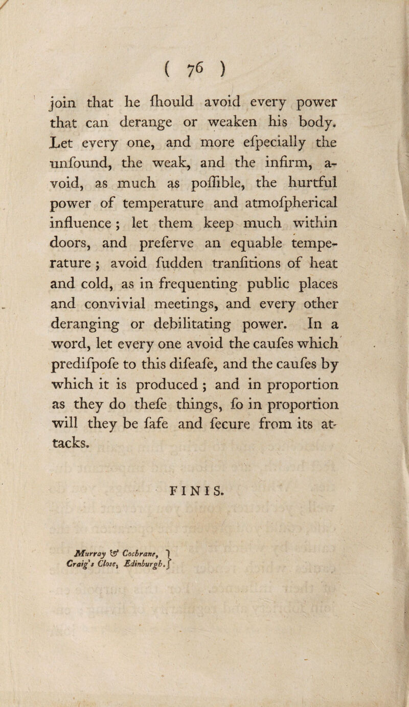 join that he fhould avoid every power that can derange or weaken his body. Let every one, and more efpecially the unfound, the weak, and the infirm, a- void, as much as poffible, the hurtful power of temperature and atmofpherical influence; let them keep much within -? * doors, and preferve an equable tempe¬ rature ; avoid fudden tranfitions of heat and cold, as in frequenting public places and convivial meetings, and every other deranging or debilitating power. In a word, let every one avoid the caufes which predifpofe to this difeafe, and the caufes by which it is produced ; and in proportion as they do thefe things, fo in proportion will they be fafe and fecure from its at¬ tacks. FINIS. Murray t5* Cochrane, 1 Craig s Close, Edinburgh, j