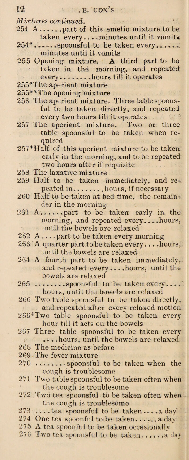 Mixtures continued. 254 A.part of this emetic mixture to be taken every... .minutes until it vomits 254*..,.spoonsful to be taken every.. minutes until it vomits 255 Opening mixture. A. third part to be taken in the morning, and repeated every.hours till it operates 255*The aperient mixture 255**The opening mixture 256 The aperient mixture. Three table spoons¬ ful to be taken directly, and repeated every two hours till it operates : 257 The aperient mixture. Two or three table spoonsful to be taken when re¬ quired 257*Half of this aperient mixture to be taken early in the morning, and to be repeated two hours after if requisite 258 The laxative mixture 259 Half to be taken immediately, and re¬ peated in.hours, if necessary 260 Half to be taken at bed time, the remain¬ der in the morning 261 A.part to be taken early in, the morning, and repeated every... .hours, until the bowels are relaxed 262 A . .. .part to be taken every morning 263 A quarter part to be taken every... .hours, until the bowels are relaxed 264 A fourth part to be taken immediately, and repeated every... .hours, until the bowels are relaxed 265 ...spoonsful to be taken every.... hours, until the bowels are relaxed 266 Two table spoonsful to be taken directly, and repeated after every relaxed motion 266*Two table spoonsful to be taken every hour till it acts on the bowels 267 Three table spoonsful to be taken every . *. .hours, until the bowels are relaxed 268 The medicine as before 269 The fever mixture 270 .spoonsful to be taken when the cough is troublesome 271 Two table spoonsful to be taken often when the cough is troublesome 272 Two tea spoonsful to be taken often when the cough is troublesome 273 ... .tea spoonsful to be taken ... .a day 274 One tea spoonful to be taken..... .a day 275 A tea spoonful to be taken occasionally 276 Two tea spoonsful to be taken.a day
