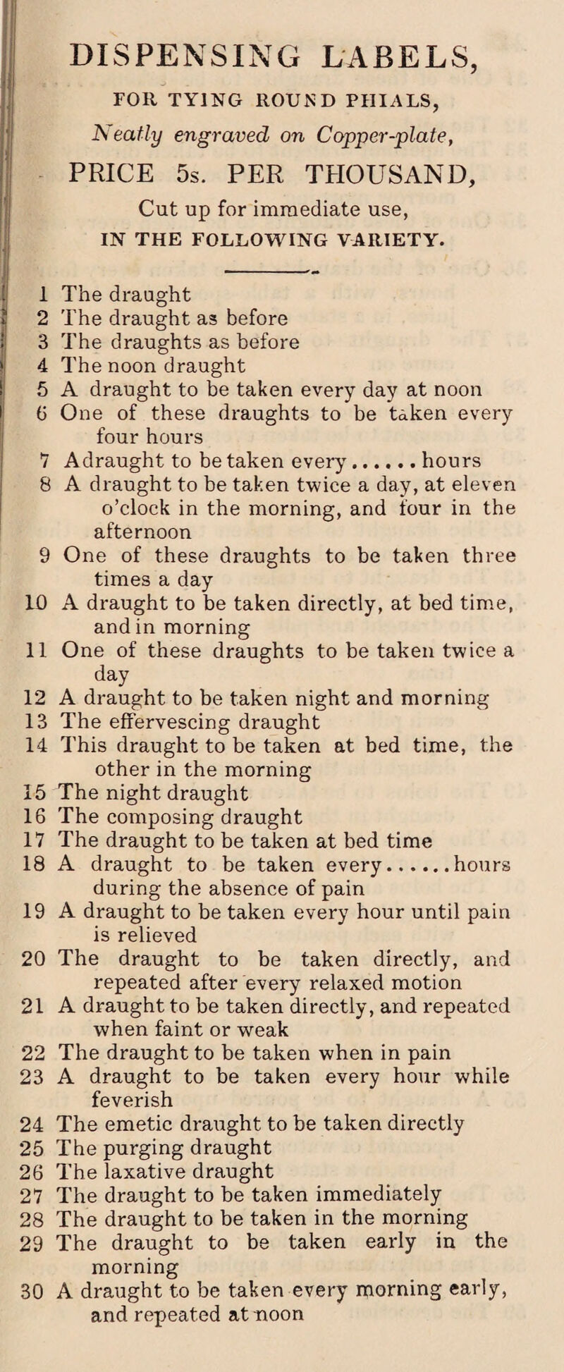 FOR TYING ROUND PHIALS, Neatly engraved on Copper-plate, PRICE 5s. PER THOUSAND, Cut up for immediate use, IN THE FOLLOWING VARIETY. 1 The draught ? 2 The draught as before ; 3 The draughts as before || 4 The noon draught 5 A draught to be taken every day at noon 6 One of these draughts to be taken every four hours 7 A draught to be taken every.hours 8 A draught to be taken twice a day, at eleven o’clock in the morning, and four in the afternoon 9 One of these draughts to be taken three times a day 10 A draught to be taken directly, at bed time, and in morning 11 One of these draughts to be taken twice a day 12 A draught to be taken night and morning 13 The effervescing draught 14 This draught to be taken at bed time, the other in the morning 15 The night draught 16 The composing draught 17 The draught to be taken at bed time 18 A draught to be taken every.hours during the absence of pain 19 A draught to be taken every hour until pain is relieved 20 The draught to be taken directly, and repeated after every relaxed motion 21 A draught to be taken directly, and repeated when faint or weak 22 The draught to be taken when in pain 23 A draught to be taken every hour while feverish 24 The emetic draught to be taken directly 25 The purging draught 26 The laxative draught 27 The draught to be taken immediately 28 The draught to be taken in the morning 29 The draught to be taken early in the morning 30 A draught to be taken every morning early, and repeated at noon