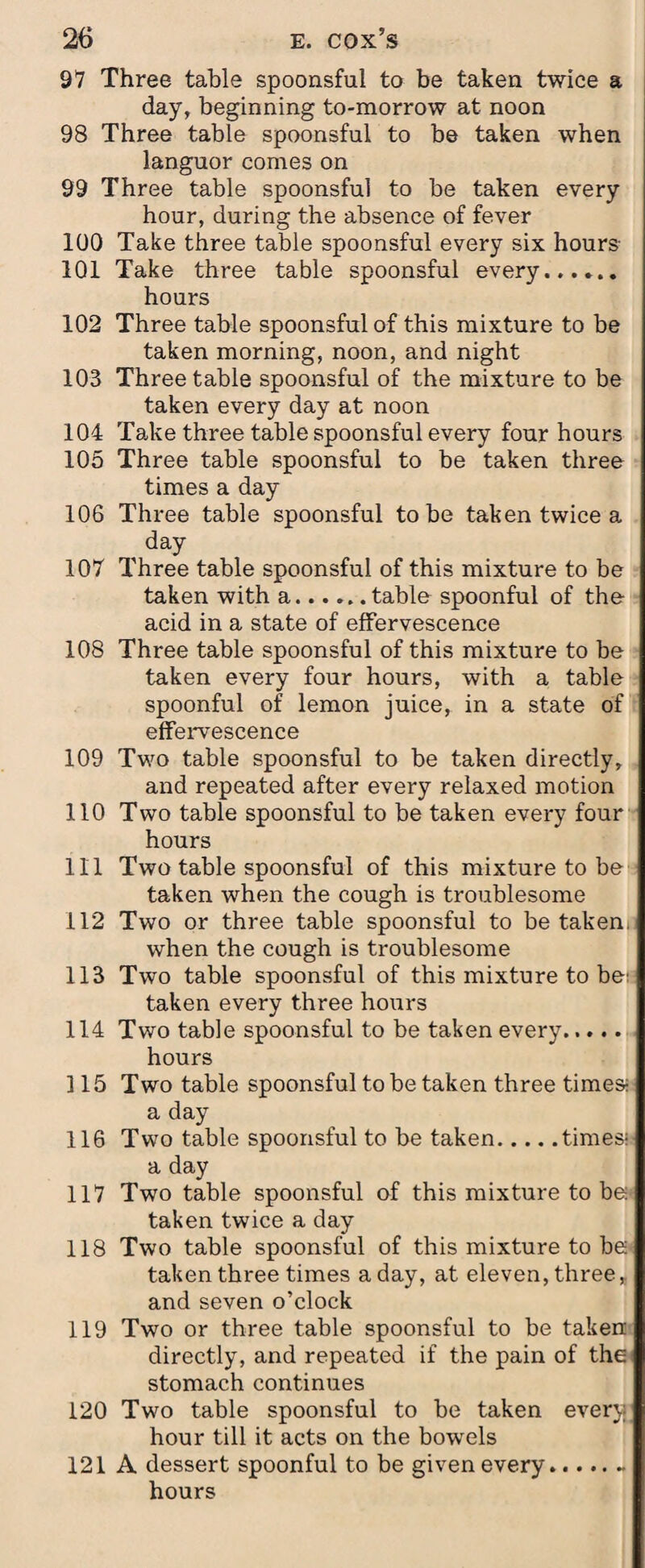 97 Three table spoonsful to be taken twice a day, beginning to-morrow at noon 98 Three table spoonsful to be taken when languor comes on 99 Three table spoonsful to be taken every hour, during the absence of fever 100 Take three table spoonsful every six hours 101 Take three table spoonsful every. hours 102 Three table spoonsful of this mixture to be taken morning, noon, and night 103 Three table spoonsful of the mixture to be taken every day at noon 104 Take three table spoonsful every four hours 105 Three table spoonsful to be taken three times a day 106 Three table spoonsful to be taken twice a day 107 Three table spoonsful of this mixture to be taken with a.table spoonful of the acid in a state of effervescence 108 Three table spoonsful of this mixture to be taken every four hours, with a table spoonful of lemon juice, in a state of effervescence 109 Two table spoonsful to be taken directly, and repeated after every relaxed motion 110 Two table spoonsful to be taken every four hours 111 Two table spoonsful of this mixture to be taken when the cough is troublesome 112 Two or three table spoonsful to betaken, when the cough is troublesome 113 Two table spoonsful of this mixture to be: taken every three hours 114 Two table spoonsful to be taken every..... hours ] 15 Two table spoonsful to be taken three times- a day 116 Two table spoonsful to be taken.times-' a day 117 Two table spoonsful of this mixture to be taken twice a day 118 Two table spoonsful of this mixture to be taken three times a day, at eleven, three, and seven o’clock 119 Two or three table spoonsful to be taken directly, and repeated if the pain of the stomach continues 120 Two table spoonsful to be taken ever}; hour till it acts on the bowels 121 A dessert spoonful to be given every.- hours