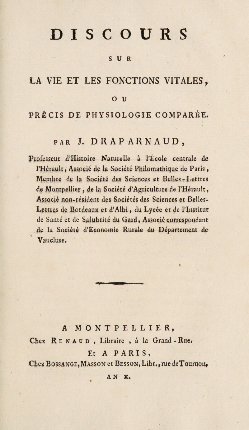 SUR LA VIE ET LES FONCTIONS VITALES, o u PRÉCIS DE PHYSIOLOGIE COMPARÉE. par L DRAPARNAUD, Professeur d’Histoire Naturelle à l’École centrale de l’Hérault, Associé de la Société Philomathique de Paris, Membre de la Société des Sciences et Belles - Lettres de Montpellier , de la Société d’Agriculture de l’Hérault, Associé non-résident des Sociétés des Sciences et Belles- Lettres de Bordeaux et d’Albi, du Lycée et de l’Institut de Santé et de Salubrité du Gard, Associé correspondant de la Société d’Économie Rurale du Département de k Vaucluse. A MONTPELLIER, Chez Renaud , Libraire , à la Grand - Rue. Et A PARIS, Chez Bossange,Masson et Besson, Libr., rue deTournon#
