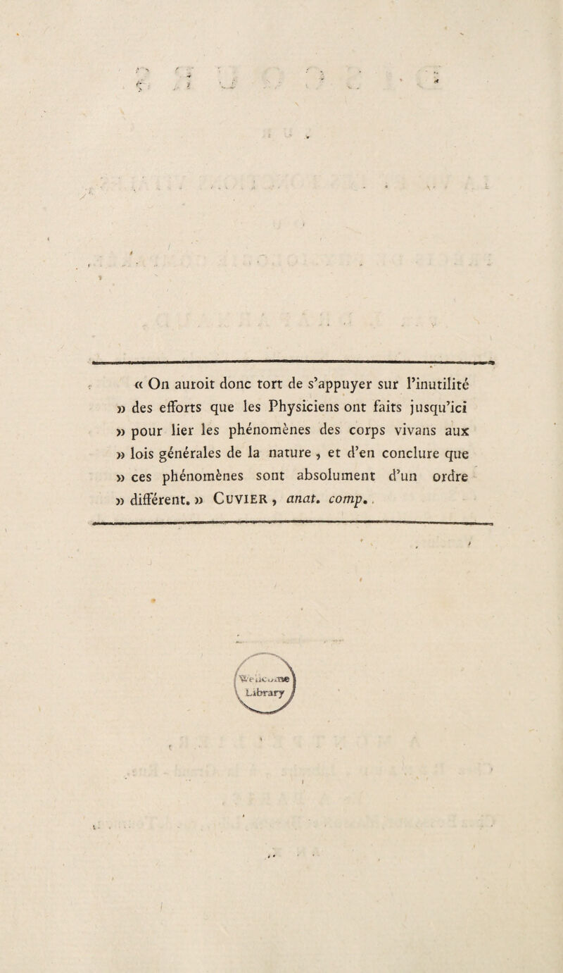 » des efforts que les Physiciens ont faits jusqu’ici » pour lier les phénomènes des corps vivans aux » lois générales de la nature , et d’en conclure que » ces phénomènes sont absolument d’un ordre » différent, » Cuvier , anat. comp.,