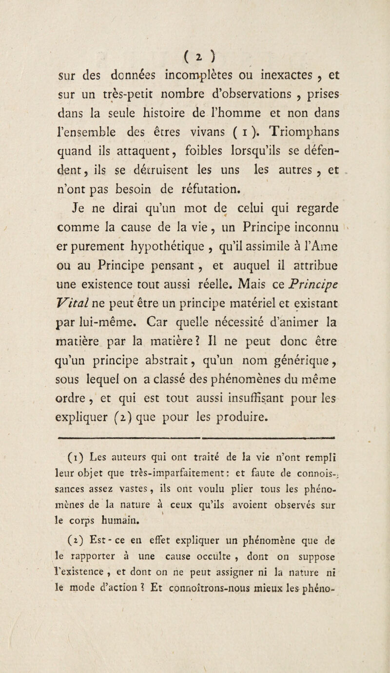 sur des données incomplètes ou inexactes , et sur un très-petit nombre d’observations , prises dans la seule histoire de l’homme et non dans l’ensemble des êtres vivans ( i ). Triomphans quand ils attaquent, foibles lorsqu’ils se défen¬ dent, ils se détruisent les uns les autres , et n’ont pas besoin de réfutation. Je ne dirai qu’un mot de celui qui regarde comme la cause de la vie, un Principe inconnu er purement hypothétique , qu’il assimile à l’Ame ou au Principe pensant, et auquel il attribue une existence tout aussi réelle. Mais ce Principe Vital ne peut être un principe matériel et existant par lui-même. Car quelle nécessité d’animer la matière par la matière? Il ne peut donc être qu’un principe abstrait, qu’un nom générique, sous lequel on a classé des phénomènes du même ordre , et qui est tout aussi insuffisant pour les expliquer (i) que pour les produire. (1) Les auteurs qui ont traité de la vie n’ont rempli leur objet que très-imparfaitement: et faute de connois-; sauces assez vastes, ils ont voulu plier tous les phéno¬ mènes de la nature à ceux qu’ils avoient observés sur le corps humain. (2) Est-ce en effet expliquer un phénomène que de le rapporter à une cause occulte , dont on suppose l'existence , et dont on ne peut assigner ni la nature ni le mode d’action ? Et connoîtrons-nous mieux les phéno-