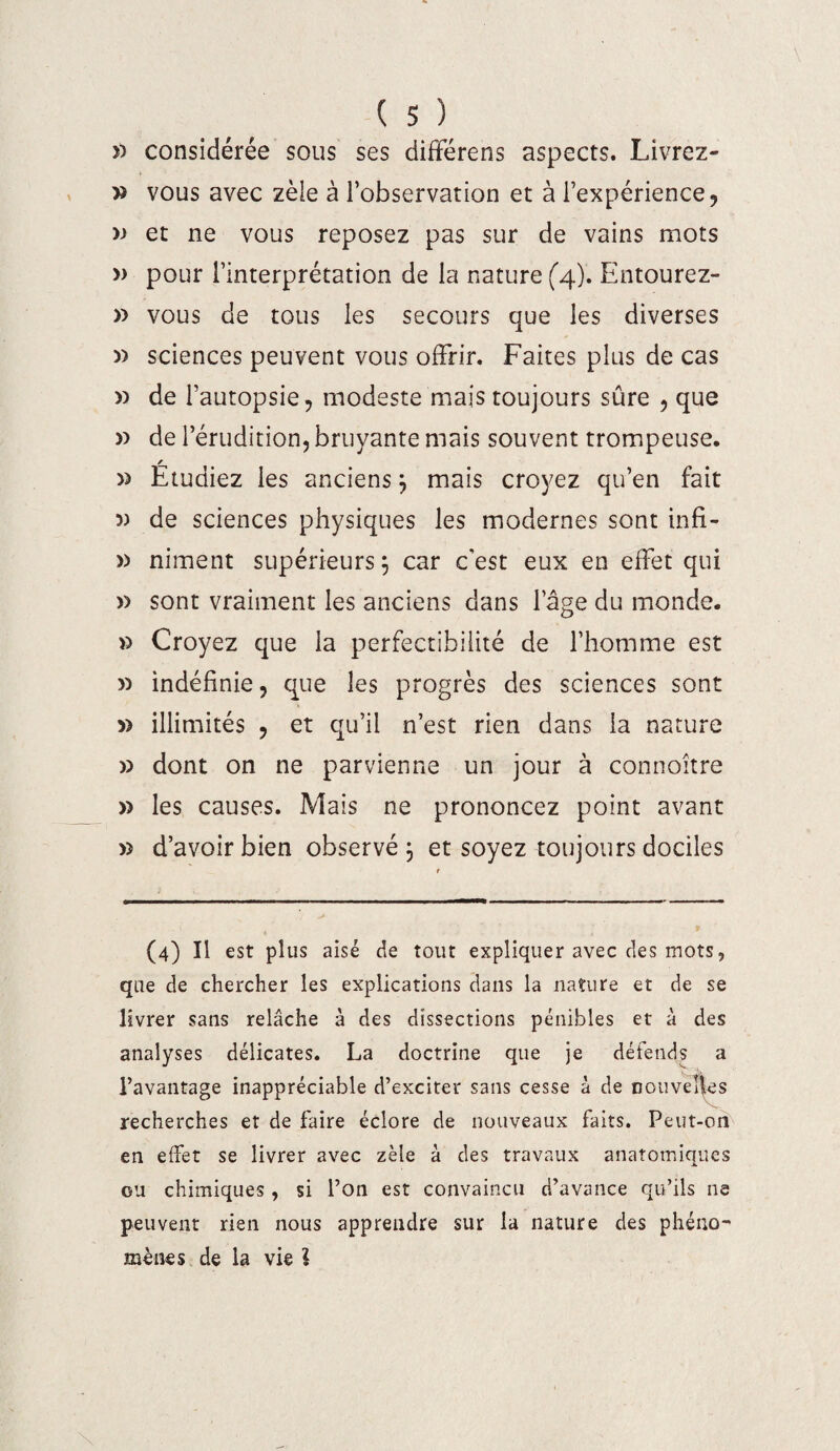 î) considérée sous ses différais aspects. Livrez- » vous avec zèle à l’observation et à l’expérience, » et ne vous reposez pas sur de vains mots » pour l’interprétation de la nature (4). Entourez- » vous de tous les secours que les diverses » sciences peuvent vous offrir. Faites plus de cas » de l’autopsie, modeste mais toujours sûre , que » de l’érudition, bruyante mais souvent trompeuse. / » Etudiez les anciens; mais croyez qu’en fait 5) de sciences physiques les modernes sont infi- » niment supérieurs; car c’est eux en effet qui » sont vraiment les anciens dans l’âge du monde. » Croyez que la perfectibilité de l’homme est » indéfinie, que les progrès des sciences sont » illimités , et qu’il n’est rien dans la nature » dont on ne parvienne un jour à connoître » les causes. Mais ne prononcez point avant » d’avoir bien observé; et soyez toujours dociles (4) Il est plus aisé de tout expliquer avec des mots, que de chercher les explications dans la nature et de se livrer sans relâche à des dissections pénibles et à des analyses délicates. La doctrine que je défends a l’avantage inappréciable d’exciter sans cesse à de nouvelles recherches et de faire éclore de nouveaux faits. Peut-on en effet se livrer avec zèle à des travaux anatomiques ou chimiques , si l’on est convaincu d’avance qu’ils ne peuvent rien nous apprendre sur la nature des phéno¬ mènes de la vie l