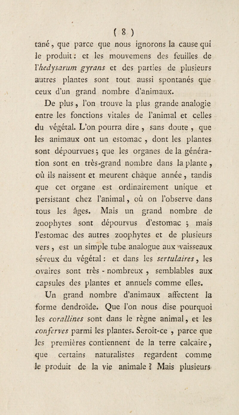 tané, que parce que nous ignorons la cause qui le produit : et les mouvemens des feuilles de Vhedysarum gyrans et des parties de plusieurs autres plantes sont tout aussi spontanés que ceux d’un grand nombre d’animaux. De plus , l’on trouve la plus grande analogie entre les fonctions vitales de l’animal et celles du végétal. L’on pourra dire , sans doute , que les animaux ont un estomac , dont les plantes sont dépourvues j que les organes de la généra¬ tion sont en très-grand nombre dans la plante , où ils naissent et meurent chaque année , tandis que cet organe est ordinairement unique et persistant chez l’animal, où on l’observe dans tous les âges. Mais un grand nombre de zoophytes sont dépourvus d’estomac } mais l’estomac des autres zoophytes et de plusieurs vers, est un simple tube analogue aux vaisseaux séveux du végétal : et dans les sertulaires , les ovaires sont très - nombreux , semblables aux capsules des plantes et annuels comme elles. Un grand nombre d’animaux affectent la forme dendroïde. Que l’on nous dise pourquoi les corallmes sont dans le règne animal, et les confervcs parmi les plantes. Seroit-ce , parce que les premières contiennent de la terre calcaire, que certains naturalistes regardent comme le produit de la vie animale l Mais plusieurs