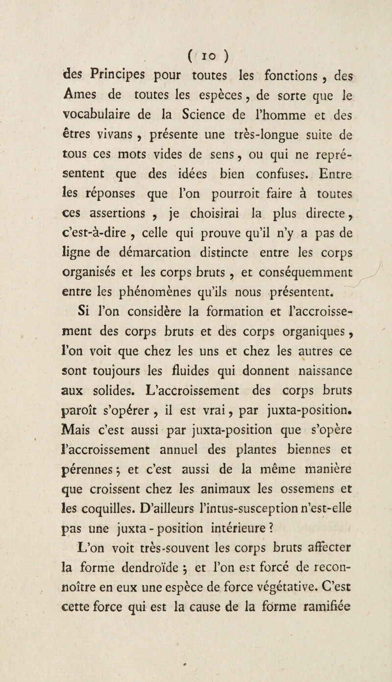 des Principes pour toutes les fonctions , des Ames de toutes les espèces ? de sorte que le vocabulaire de la Science de l’homme et des êtres vivans , présente une très-longue suite de tous ces mots vides de sens, ou qui ne repré¬ sentent que des idées bien confuses. Entre les réponses que l’on pourroit faire à toutes ces assertions , je choisirai la plus directe, c’est-à-dire ? celle qui prouve qu’il n’y a pas de ligne de démarcation distincte entre les corps organisés et les corps bruts , et conséquemment entre les phénomènes qu’ils nous présentent. Si l’on considère la formation et l’accroisse¬ ment des corps bruts et dès corps organiques, l’on voit que chez les uns et chez les autres ce sont toujours les fluides qui donnent naissance aux solides. L’accroissement des corps bruts paroît s’opérer ? il est vrai ? par juxta-position. Mais c’est aussi par juxta-position que s’opère l’accroissement annuel des plantes biennes et pérennes} et c’est aussi de la même manière que croissent chez les animaux les ossemens et les coquilles. D’ailleurs l’intus-susception n’est-elle pas une juxta-position intérieure? L’on voit très-souvent les corps bruts affecter la forme dendroïde j et l’on est forcé de recon- noître en eux une espèce de force végétative. C’est cette force qui est la cause de la forme ramifiée
