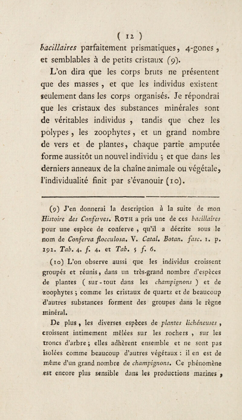 ( î* ) bacillaires parfaitement prismatiques , 4-gones 5 et semblables à de petits cristaux (9). L’on dira que les corps bruts ne présentent que des masses , et que les individus existent seulement dans les corps organisés. Je répondrai que les cristaux des substances minérales sont de véritables individus , tandis que chez les polypes , les zoophytes, et un grand nombre de vers et de plantes, chaque partie amputée forme aussitôt un nouvel individu , et que dans les derniers anneaux de la chaîne animale ou végétale, l’individualité finit par s’évanouir (10). (9) J’en donnerai la description à la suite de mon Histoire des Conferves• Roth a pris une de ces bacillaires pour une espèce de conferve , qu’il a décrite sous le nom de Conferva jlocculosa, V. Catal, Botan, fasc. 1. p. 192. Tab, 4. /. 4, et Tab, 5 /. 6. (10) L’on observe aussi que les individus croissent groupés et réunis, dans un très-grand nombre d’espèces de plantes ( sur-tout dans les champignons ) et de zoophytes ; comme les cristaux de quartz et de beaucoup d’autres substances forment des groupes dans le règne sninéral. De plus , les diverses espèces de plantes lichéneuses , croissent intimement mêlées sur les rochers , sur les troncs d’arbre ; elles adhèrent ensemble et ne sont pas isolées comme beaucoup d’autres végétaux : il en est de même d’un grand nombre de champignons, Ce phénomène est encore plus sensible dans les productions marines ,