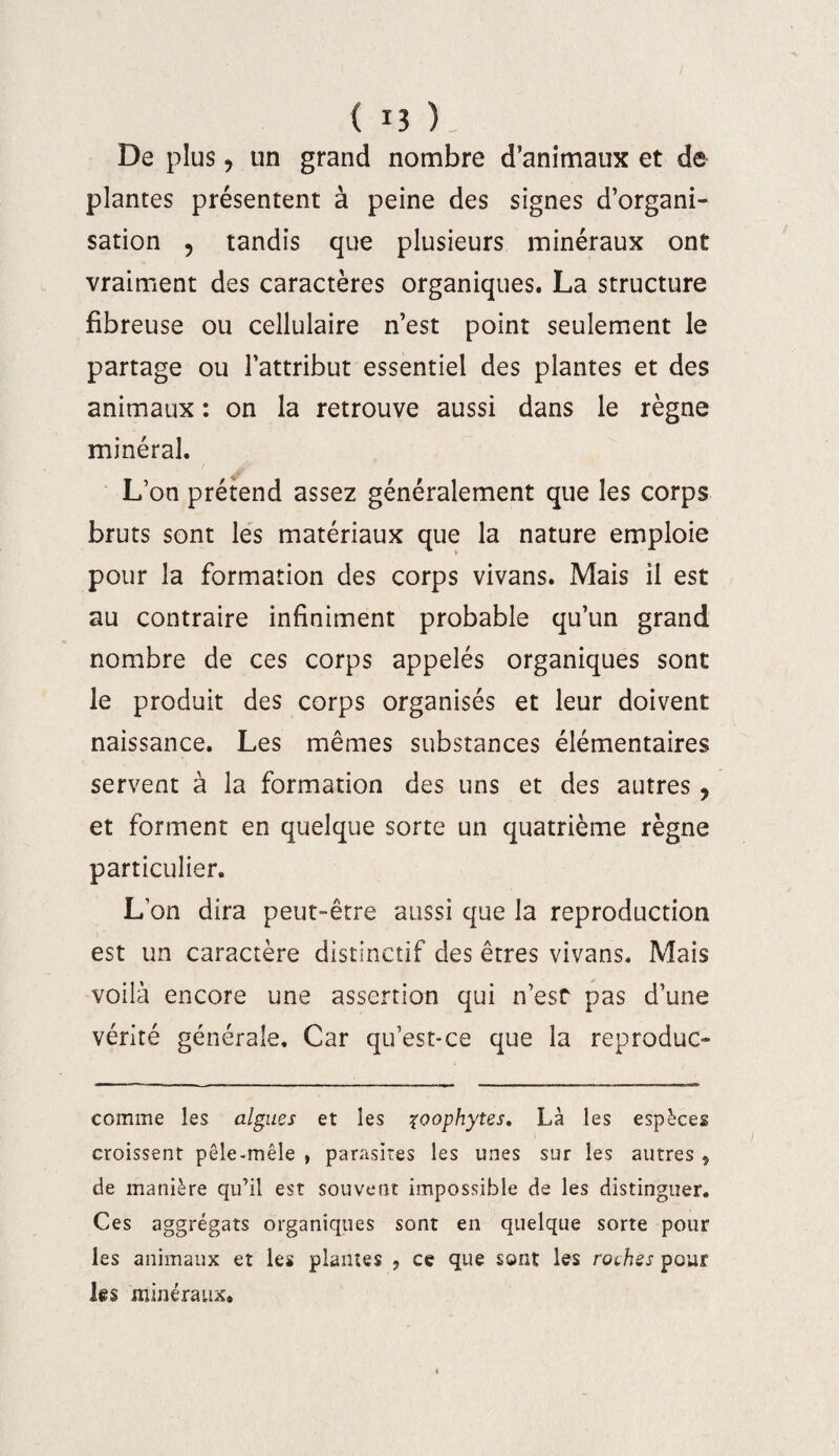 De plus, un grand nombre d’animaux et de plantes présentent à peine des signes d’organi¬ sation , tandis que plusieurs minéraux ont vraiment des caractères organiques. La structure fibreuse ou cellulaire n’est point seulement le partage ou l’attribut essentiel des plantes et des animaux : on la retrouve aussi dans le règne minéral. •ü L’on prétend assez généralement que les corps bruts sont les matériaux que la nature emploie pour la formation des corps vivans. Mais il est au contraire infiniment probable qu’un grand nombre de ces corps appelés organiques sont le produit des corps organisés et leur doivent naissance. Les mêmes substances élémentaires servent à la formation des uns et des autres , et forment en quelque sorte un quatrième règne particulier. L’on dira peut-être aussi que la reproduction est un caractère distinctif des êtres vivans. Mais voilà encore une assertion qui n’est pas d’une vérité générale. Car qu’est-ce que la reproduc- corame les algues et les zoophytes. Là les espèces croissent pêle-mêle , parasites les unes sur les autres 5 de manière qu’il est souvent impossible de les distinguer. Ces aggrégats organiques sont en quelque sorte pour les animaux et les plantes ? ce que sont les roches peur les minéraux»