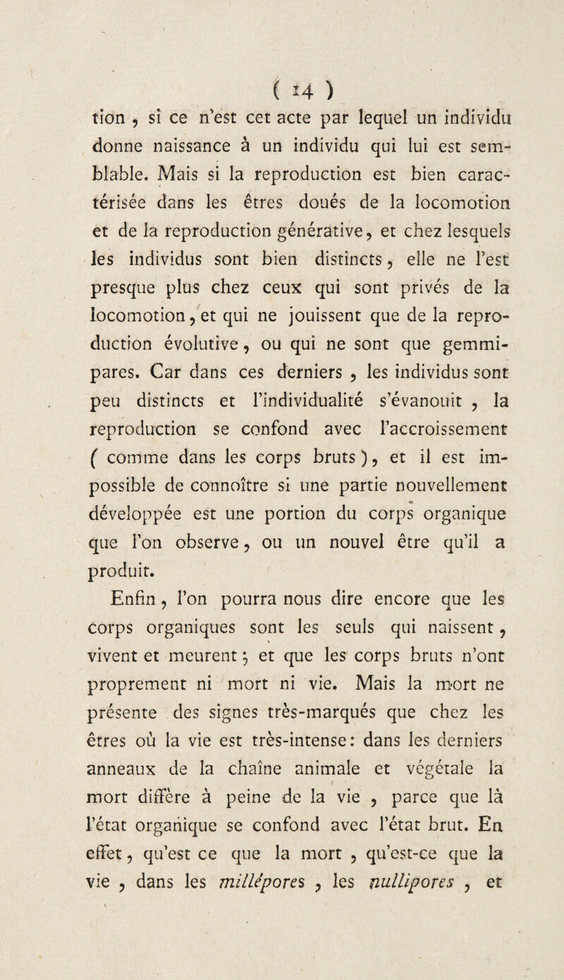 tion , si ce n'est cet acte par lequel un individu donne naissance à un individu qui lui est sem¬ blable. Mais si la reproduction est bien carac¬ térisée dans les êtres doués de la locomotion et de la reproduction générative, et chez lesquels les individus sont bien distincts, elle ne l’est presque plus chez ceux qui sont privés de la locomotion, et qui ne jouissent que de la repro¬ duction évolutive, ou qui ne sont que gemmi- pares. Car dans ces derniers , les individus sont peu distincts et l’individualité s’évanouit , la reproduction se confond avec l’accroissement ( comme dans les corps bruts), et il est im¬ possible de connoître si une partie nouvellement développée est une portion du corps organique que l’on observe, ou un nouvel être qu’il a produit. Enfin, l’on pourra nous dire encore que les corps organiques sont les seuls qui naissent, vivent et meurent 5 et que les corps bruts n’ont proprement ni mort ni vie. Mais la mort ne présente des signes très-marqués que chez les êtres où la vie est très-intense: dans les derniers anneaux de la chaîne animale et végétale la mort diffère à peine de la vie , parce que là l’état organique se confond avec l’état brut. En effet, qu’est ce que la mort , qu’est-ce que la vie , dans les milléporcs , les nulllpores , et