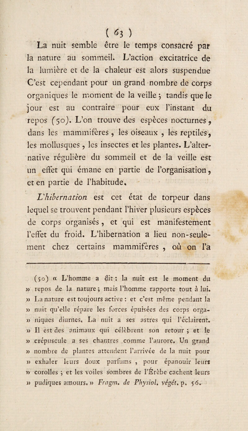 I ( 61 ) La nuit semble être le temps consacré par la nature au sommeil. L’action excitatrice de la lumière et de la chaleur est alors suspendue C’est cependant pour un grand nombre de corps organiques le moment de la veille ^ tandis que le jour est au contraire pour eux l’instant du repos (50). L’on trouve des espèces nocturnes 9 « dans les mammifères, les oiseaux , les reptiles 9 les mollusques ? les insectes et les plantes. L’alter¬ native régulière du sommeil et de la veille est un effet qui émane en partie de l’organisation, et en partie de l’habitude. L'hibernation est cet état de torpeur dans lequel se trouvent pendant l’hiver plusieurs espèces de corps organisés, et qui est manifestement l’effet du froid. L’hibernation a lieu non-seule¬ ment chez certains mammifères , où on l’a (50) « L’homme a dir : la nuit est le moment du » repos de la nature ; mais l’homme rapporte tout à lui, » La nature est toujours active : et c’est même pendant la » nuit qu’elle répare les forces épuisées des corps orga- » niques diurnes, La nuit a ses astres qui l’éclairent. » Il est des animaux qui célèbrent son retour ; et le » crépuscule a ses chantres comme l’aurore. Un grand » nombre de plantes attendent l’arrivée de la nuit pour » exhaler leurs doux parfums , pour épanouir leurs » corolles ; et les voiles sombres de l’Érèbe cachent leurs 3> pudiques amours. » Fragm. de Physiol, vêgét. p. 56.