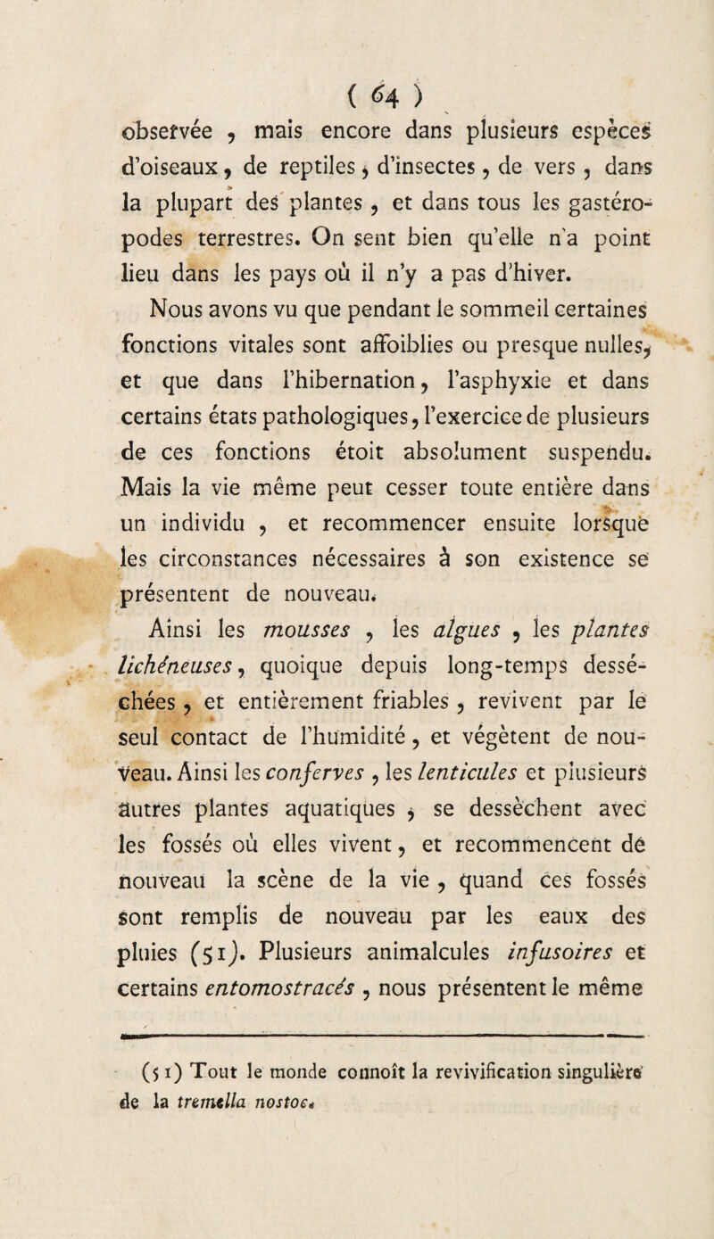 observée , mais encore dans plusieurs espèces d’oiseaux , de reptiles > d’insectes, de vers , dans » la plupart des plantes , et dans tous les gastéro¬ podes terrestres. On sent bien qu’elle n’a point lieu dans les pays où il n’y a pas d'hiver. Nous avons vu que pendant le sommeil certaines fonctions vitales sont affoiblies ou presque nulles* et que dans l’hibernation , l’asphyxie et dans certains états pathologiques, l’exercice de plusieurs de ces fonctions étoit absolument suspendu. Mais la vie même peut cesser toute entière dans un individu , et recommencer ensuite lorsque les circonstances nécessaires à son existence se présentent de nouveau* Ainsi les mousses , les algues , les plantes lichéneuses, quoique depuis long-temps dessé¬ chées , et entièrement friables , revivent par le seul contact de l’humidité, et végètent de nou¬ veau. Ainsi les conserves , les lenticules et plusieurs autres plantes aquatiques * se dessèchent avec les fossés où elles vivent, et recommencent dê nouveau la scène de la vie , quand ces fossés sont remplis de nouveau par les eaux des pluies (51J. Plusieurs animalcules infusoires et certains entomostracés , nous présentent le même --^-------* ($1) Tout le monde connoît la revivification singulière’ de la tremtlla nostoe*