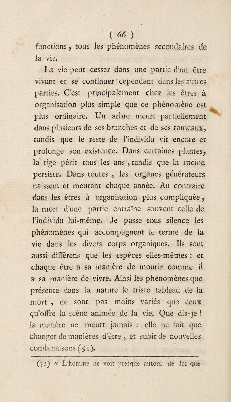 ( ) fonctions, tous les phénomènes secondaires de la vie. La vie peut cesser dans une partie d’un être vivant et se continuer cependant dans les autres parties. C’est principalement chez les êtres à organisation plus simple que ce phénomène est plus ordinaire. Un arbre meurt partiellement dans plusieurs de ses branches et de ses rameaux, tandis que le reste de l’individu vit encore et prolonge son existence. Dans certaines plantes, la tige périt tous les ans , tandis que la racine persiste. Dans toutes , les organes générateurs naissent et meurent chaque année. Au contraire dans les êtres à organisation plus compliquée, la mort d’une partie entraîne souvent celle de l’individu lui-même. Je passe sous silence les phénomènes qui accompagnent le terme de la vie dans les divers corps organiques. Ils sont aussi différons que les espèces elles-mêmes : et chaque être a sa manière de mourir comme il a sa manière de vivre. Ainsi les phénomènes que présente dans la nature le triste tableau de la mort , ne sont pas moins variés que ceux qu’offre la scène animée de la vie. Que dis-je ! la matière ne meurt jamais : elle ne fait que changer de manières d’être , et subir de nouvelles combinaisons (51). (52) « L’homme ne voit presque autour de lui que