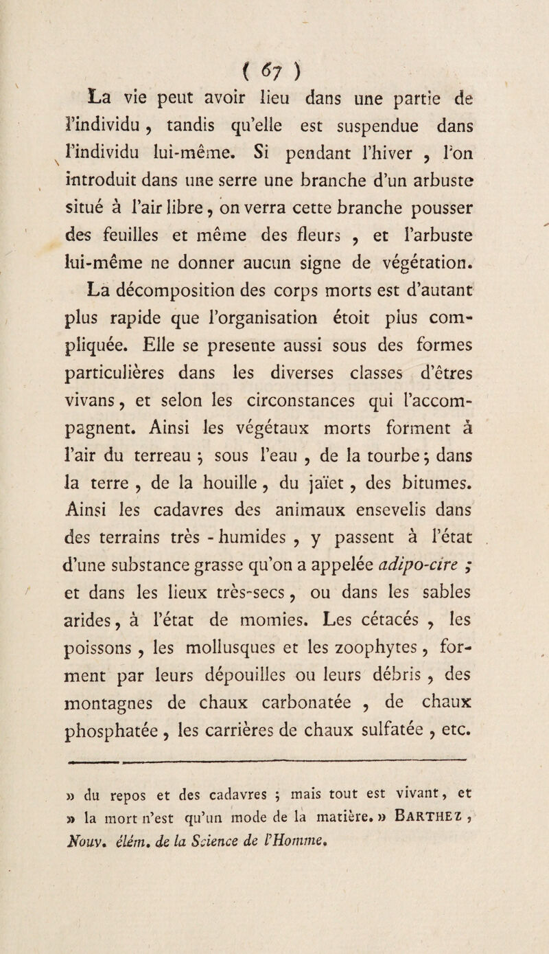 ( *7 ) La vie peut avoir lieu dans une partie de l’individu ? tandis qu’elle est suspendue dans l’individu lui-même. Si pendant l’hiver , Ton introduit dans une serre une branche d’un arbuste situé à l’air libre ? on verra cette branche pousser des feuilles et même des fleurs ? et l’arbuste lui-même ne donner aucun signe de végétation. La décomposition des corps morts est d’autant plus rapide que l’organisation étoit plus com¬ pliquée. Elle se présente aussi sous des formes particulières dans les diverses classes d’êtres vivans ? et selon les circonstances qui l’accom¬ pagnent. Ainsi les végétaux morts forment à l’air du terreau , sous l’eau , de la tourbe ; dans la terre 9 de la houille ? du jaïet ? des bitumes. Ainsi les cadavres des animaux ensevelis dans des terrains très - humides ? y passent à l’état d’une substance grasse qu’on a appelée adipo-cire ; et dans les lieux très-secs ? ou dans les sables arides, à l’état de momies. Les cétacés , les poissons ? les mollusques et les zoophytes, for¬ ment par leurs dépouilles ou leurs débris , des montagnes de chaux carbonatée , de chaux phosphatée , les carrières de chaux sulfatée ? etc. » du repos et des cadavres ; mais tout est vivant, et y» la mort n’est qu’un mode de la matière.» Barthez, Nouv» élém, de la Science de l’Homme»