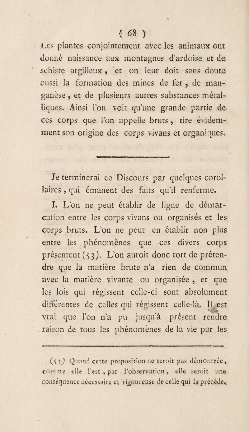 .Les plantes conjointement avec les animaux ont donné naissance aux montagnes d’ardoise et de schiste argilleux , 'et on leur doit sans doute aussi la formation des mines de fer ? de man¬ ganèse , et de plusieurs autres substances métal¬ liques. Ainsi l’on voit qu’une grande partie de ces corps que l’on appelle bruts, tire évidem¬ ment son origine des corps vivans et organiques. Je terminerai ce Discours par quelques corol¬ laires , qui émanent des faits qu’il renferme. I. L’on ne peut établir de ligne de démar¬ cation entre les corps vivans ou organisés et les corps bruts. L’on ne peut en établir non plus entre les phénomènes que ces divers corps présentent (53)- L’on auroit donc tort de préten¬ dre que la matière brute n’a rien de commun avec la matière vivante ou organisée , et que les lois qui régissent celle-ci sont absolument différentes de celles qui régissent celle-là. II est vrai que l’on n’a pu jusqu’à présent rendre . raison de tous les phénomènes de la vie par les ($0 Quand cette proposition ne seroit pas démontrée, comme elle l’est , par l’observation, elle seroit une conséquence nécessaire et rigoureuse de celle qui la précède.