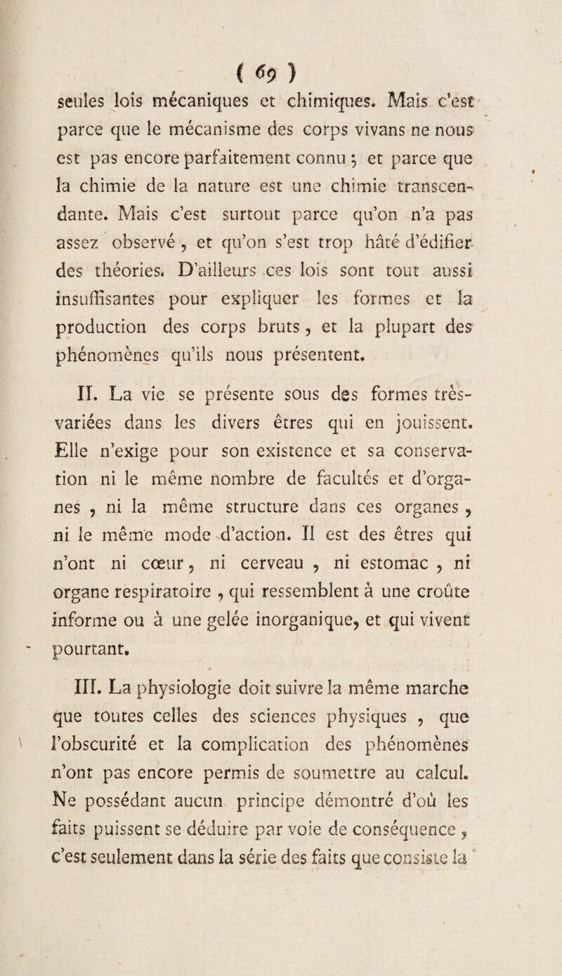 seules lois mécaniques et chimiques. Mais c’est parce que le mécanisme des corps vivans ne nous est pas encore parfaitement connu ; et parce que la chimie de la nature est une chimie transcen¬ dante. Mais c’est surtout parce qu’on n’a pas assez observé -, et qu’on s’est trop hâté d’édifier- des théories. D’ailleurs ces lois sont tout aussi insuffisantes pour expliquer les formes et la production des corps bruts, et la plupart des phénomènes qu’ils nous présentent. II. La vie se présente sous dss formes très- variées dans les divers êtres qui en jouissent. Elle n’exige pour son existence et sa conserva¬ tion ni le même nombre de facultés et d’orga¬ nes , ni la même structure dans ces organes , ni le même mode d’action. Il est des êtres qui n’ont ni cœur, ni cerveau , ni estomac , ni organe respiratoire , qui ressemblent à une croûte informe ou à une gelée inorganique, et qui vivent pourtant. III. La physiologie doit suivre la même marche que toutes celles des sciences physiques , que l’obscurité et la complication des phénomènes n’ont pas encore permis de soumettre au calcul. Ne possédant aucun principe démontré d’où les faits puissent se déduire par voie de conséquence , c’est seulement dans la série des faits que consiste la