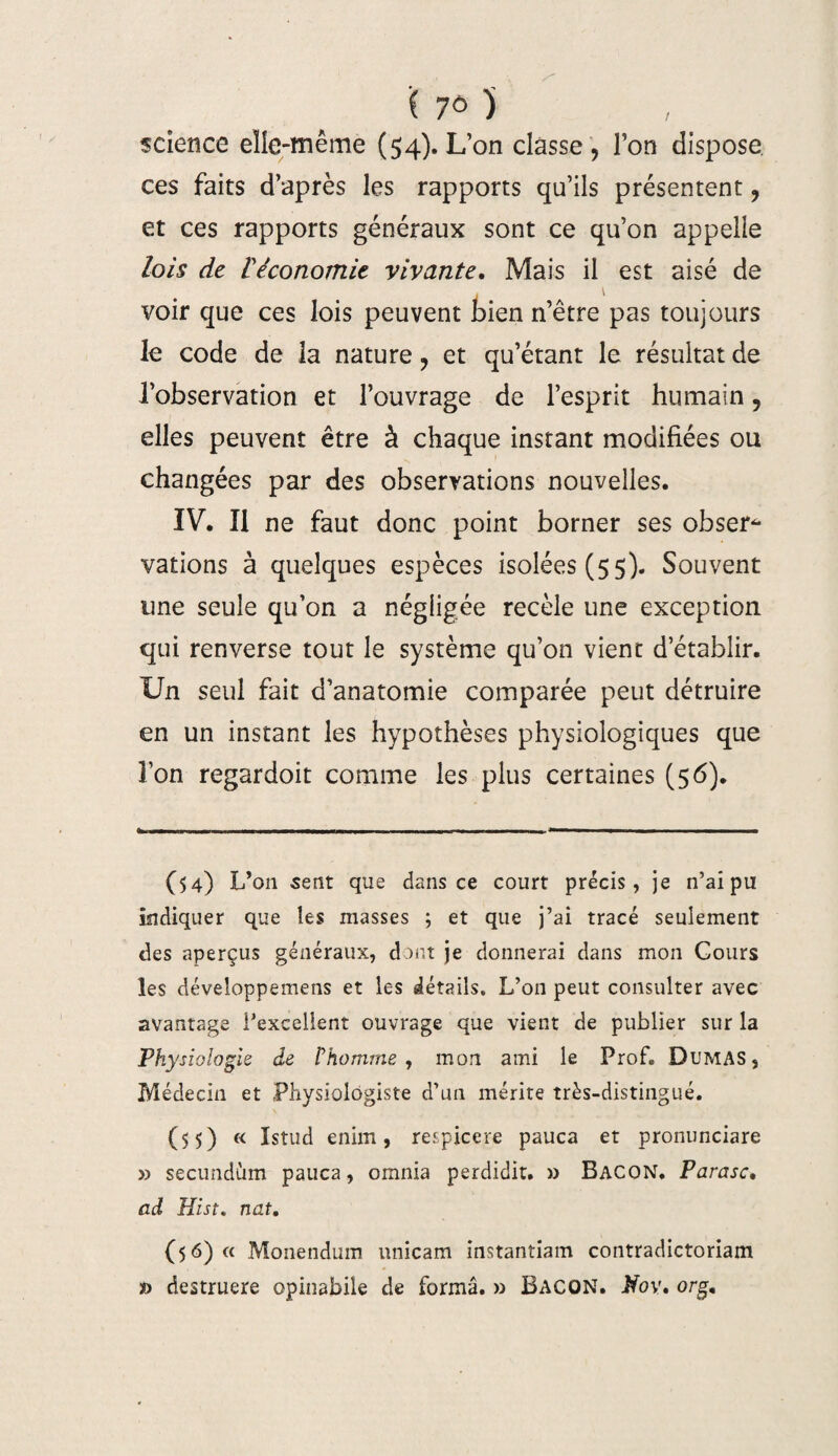 7° ) science elle-même (54). L’on classe, l’on dispose, ces faits d’après les rapports qu’ils présentent, et ces rapports généraux sont ce qu’on appelle lois de l'économie vivante. Mais il est aisé de , 1 voir que ces lois peuvent bien n’être pas toujours le code de la nature, et qu’étant le résultat de l’observation et l’ouvrage de l’esprit humain, elles peuvent être à chaque instant modifiées ou changées par des observations nouvelles. IV. Il ne faut donc point borner ses obser¬ vations à quelques espèces isolées (55). Souvent une seule qu’on a négligée recèle une exception qui renverse tout le système qu’on vient d’établir. Un seul fait d’anatomie comparée peut détruire en un instant les hypothèses physiologiques que l’on regardoit comme les plus certaines (56). (54) L’on sent que dans ce court précis, je n’ai pu indiquer que les masses ; et que j’ai tracé seulement des aperçus généraux, dont je donnerai dans mon Cours les développemens et les détails. L’on peut consulter avec avantage l’excellent ouvrage que vient de publier sur la Physiologie de l’homme, mon ami le Prof. Dumas, Médecin et Physiologiste d’un mérite très-distingué. (55) « Istud enirn, respicere pauca et pronunciare » secundùm pauca, omnia perdidit. » Bacon. P arase• ad Hist. nat. (56) « Monendum nnicam instantiam contradictoriam » destruere opinabile de forma. » BACON. Nov. orS•