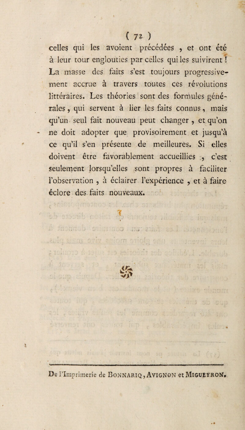 celles qui les avoient précédées 9 et ont été à leur tour englouties parcelles qui les suivirent! La masse des faits s’est toujours progressive¬ ment accrue à travers toutes ces révolutions littéraires. Les théories sont des formules géné¬ rales , qui servent à lier les faits connus, mais qu’un seul fait nouveau peut changer , et qu’on ne doit adopter que provisoirement et jusqu’à ce qu’il s’en présente de meilleures. Si elles doivent être favorablement accueillies , c’est seulement lorsqu’elles sont propres à faciliter l’observation , à éclairer l’expérience ? et à faire éclore des faits nouveaux. ' T « X .. J «W • « ? !* «j , De l’Imprimerie de Bonnariq, Avignon etMiGUEYROtf.