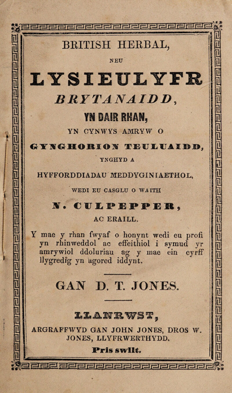 r=J r=i r=i r=J r=u r=j r=J r=J r=J r=J r=i r=* r=i r=^ r=i r=J [EÌF^ M 1 0 lül 1 BRITISH IIERBAL, j V. n NEU löl il Q n IYSIEULYFR n a ini BRYTANAIDD, 9 n n TNDAIRRHAN, Ioi i Q YN OYNWYS AMRYW O Dl î n n m Cî-YWŴHOltäOlüí TMIIJAIÖ0, n i YNGHYD A i Q 21 Q HYFFORDDIADAÜ MEDDYGINIAETHOL, D | n | WEDI EU CASGLU 0 WAITH 1 n l 9 n ar. cüipeppeb, i i L- B AC ERAILL, n . > @ @ i Q| 01 Y mae y rhan fwyaf o honynt wedi eu profi yn rhinweddol ac eífeithiol i symud yr amrywiol ddoluriau ag y mae ein cyrfF 9 1 0 ìi llygredîg yn agored iddynt. 1 i Q GAN D. T. JONES. n 0 i ì Mf l D| 9 0 0 î ARGRAFFWYD GAN JOHN JONES, DROS W. i n JONES, LLYFRWERTHYDD. n n n 'j Prls swllt. i 0 rr=l r=Ii==J r=^i rEEI r==J r=i r=J r==zi r=ü c=J r==J r=J r=J r=i r=J r=J