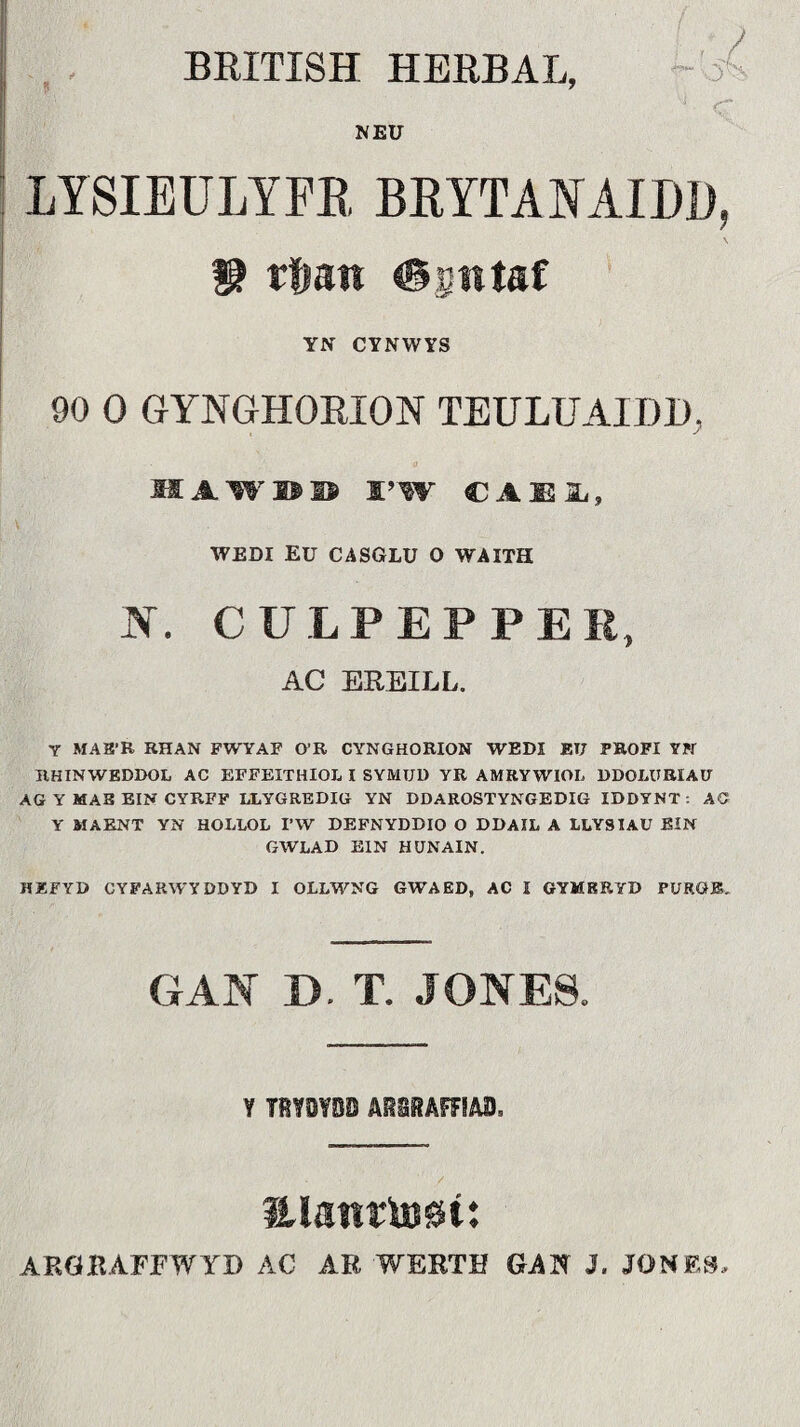 BRITISH HERBAL, A NEU LYSIEULYFE, BEYTANAIDD, W tíjm ©siitaf YN CYNWYS 90 0 GYNGHOEION TEULUAIDI), HAW®® SAW CAEIL, WEDI EU CASGLU 0 WAITH N. CULPEPPEE, AC EREILL. Y MAH'R RHAN FWYAF O’R CYNGHORION WEDI ET7 PROFI YN RHINWEDDOL AC EFFEITHIOL I SYMUD YR AMRYWIOL DDOLÜRIAD AG Y MAB EIN CYRFF LLYGREDIG YN DDAROSTYNGEDIG IDDYNT : AC Y MAENT YN HOLLOL I’W DEFNYDDIO O DDAIL A LLYSIAU EIN GWLAD EIN HUNAIN. HÄFYD CYFARWYDDYD I OLLWNG GWAED, AC I GYMERYD PIJRGB. GAN D. T. JONES. Y T8Y0YBD ABS8AFFIA0. / aiaitrU)0t: ARÖBAFFWyD AC AR WERTH GAN J. JONES