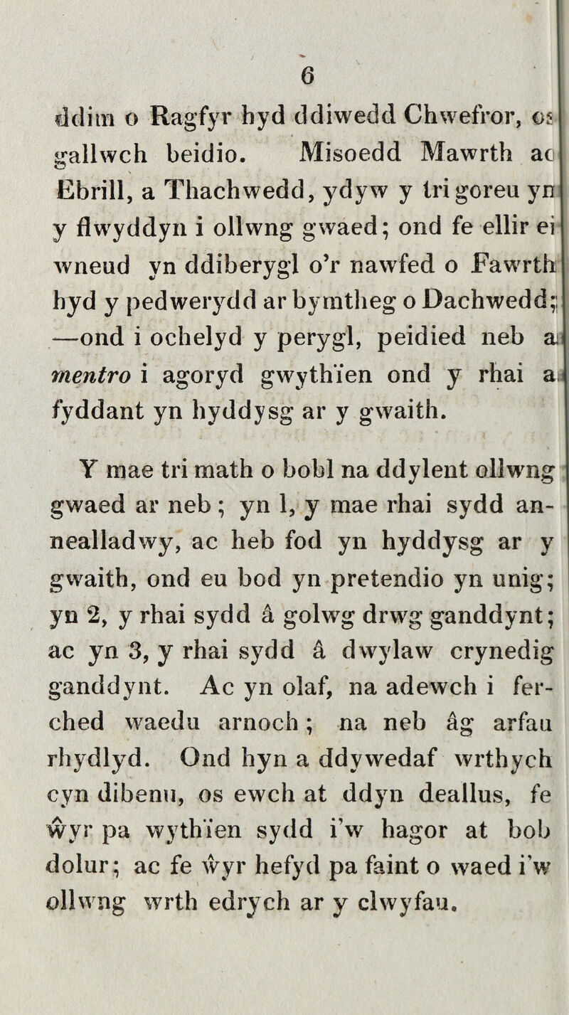 dditn o Ragfyr hyd ddiwedd Chwefror, 05 srallwch beidio. Misoedd Mawrth ac Ebrill, a Thachwedd, ydyw y trigorea yn y flwyddyn i ollwng gwaed; ond fe ellir ei wneud yn ddiberygl o’r nawfed o Fawrth hyd y pedwerydd ar bymtheg o Dachwedd;; —ond i ochelyd y perygl, peidied neb a mentro i agoryd gwythien ond y rhai ai fyddant yn hyddysg ar y gwaith. Y mae tri math o bobl na ddylent oliwng gwaed ar neb; yn 1, y mae rhai sydd an- nealladwy, ac heb fod yn hyddysg ar y gwaith, ond eu bod yn pretendio yn unig; yn 2, y rhai sydd â golwg drwg ganddynt; ac yn 3, y rhai sydd â dwylaw crynedig ganddynt. Ac yn olaf, na adewch i fer- ched waedu arnoch; na neb âg arfau rhydlyd. Ond hyn a ddywedaf wrthych cyn dibenu, os ewch at ddyn deallus, fe ŵyr pa wyth’ien sydd i’w hagor at bob dolur; ac fe ŵyr hefyd pa faint o waed i’w ollwng wrth edrych ar y clwyfau.