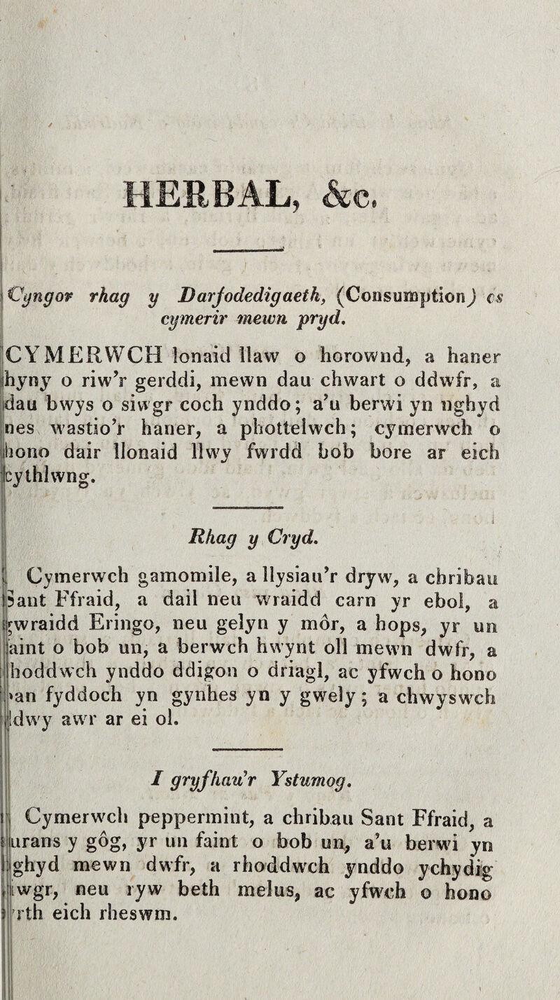 HERBAL, &c. j Vyngov rhag y Darjodedigaeth, (Consuiaption) cs cymerir mewn pryd. CYMERWCH lonaid llaw o horownd, a haner ihyny o riwY gerddi, mewn dau chwart o ddwfr, a idau bwys o siwgr coch ynddo; a?u berwi yn nghyd nes wastio’r haner, a photteiwch; cymerwch o hono dair llonaid lìwy fwrdd bob bore ar eich cythlwng. Rhag y Cryd. I; Cymerwch gamomile, a llysiau’r dryw, a chribau !5ant Ffraid, a dail neu wraidd carn yr ebol, a trwraidd Eringo, neu gelyn y môr, a hops, yr un aint o bob un, a berwch hwynt oll rnewn dwfr, a hoddwch ynddo ddigon o driagl, ac yfwch o hono *an fyddoch yn gynhes yn y gweiy; a chwyswch dwy äwr ar ei ol. I gryfhau’r Ystumog. Cymerwch peppermint, a chribau Sant Ffraid, a urans y gôg, yr un faint o bob un, a’u berwi yn ghyd mewn dwfr, a rhoddwch ynddo ychydig iwgr, neu ryw beth meius, ac yfwch o hono rth eich rheswm.