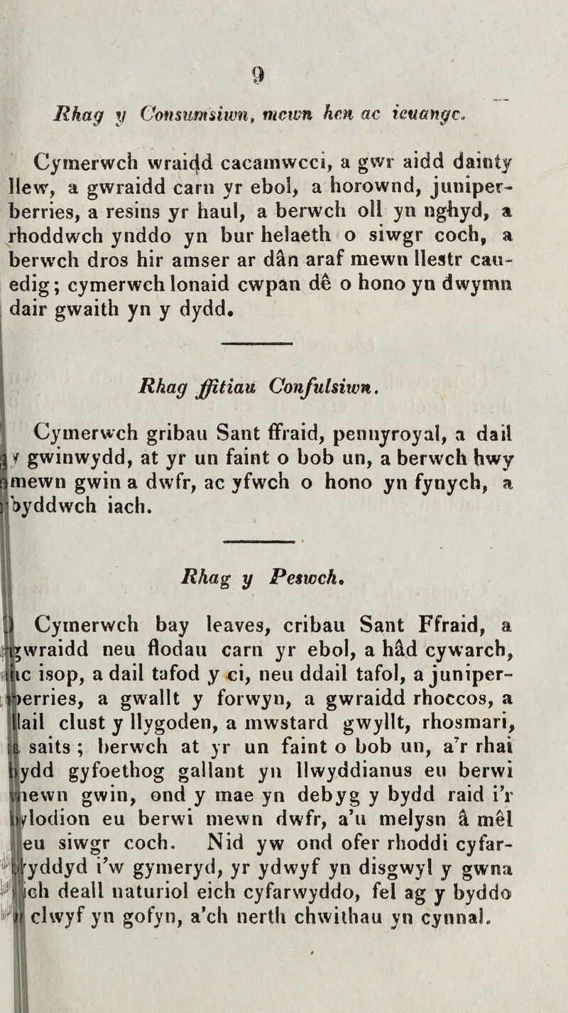 Rhag y Consutnsiwn, mcwn hm ac icuangc„ Cymerwch wraic(d cacarnwcci, a gwr aidd daiiiíjr liew, a gwraidd carn yr ebol, a horownd, juniper- berries, a resins yr haul, a berwch oìl yn nghyd, a rhoddwch ynddo yn bur helaeth o siwgr coch, a berw'ch dros hir amser ar dân araf mewn iìestr cau- edig; cymerwchlonaid cwpan dê o hono yn dwymn dair gwaith yn y dydd. Rhag ffîtiau Confulsiwn. Cymerwch gribau Sant flfraid, pennyroyal, a daii g í gwinwydd, at yr un faint o bob un, a berwch hwy amewn gwin a dwfr, ac yfwch o hono yn fynych, 3 hyddwch iach. a a Rhag y Peswch, ICymerwch bay leaves, cribau Sant Ffraid, Twraidd neu flodau carn yr eboi, a hâd cywarch, tic isop, a dail tafod y ci, neu ddail tafol, a juniper- >erries, a gwrallt y forwyn, a gwraidd rhoccos, a lail clust y llygoden, a mwstard gwyllt, rhosmari, , saits ; berwch at yr un faint o bob un, a7r rhai ydd gyfoethog gallant yn llwyddianus eu berwi iiewn gwin, ond y mae yn debyg y bydd raid i’r bylodion eu berwi mewn dwfr, a’u melysn â mêl eu siwgr coch. Nid yw ond ofer rhoddi cyfar- yddyd i’w gymeryd, yr ydwyf yn disgwyl y gwna Wlìch deall naturiol eich cyfarwyddo, fel ag y byddo clwyf yn gofyn, a’ch nerth chwithau yn cynnal.