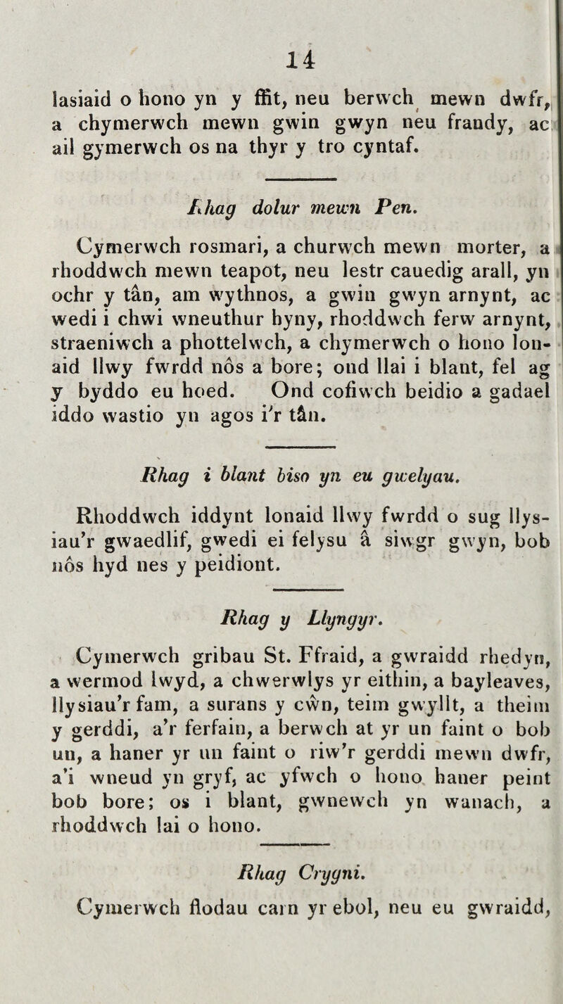 íasiaid o hono yn y ífit, neu berwch mewn dwfr, a chymerwch mewn gwin gwyn neu frandy, ac ail gymerwch os na thyr y tro cyntaf. lihag dolur mewn Pen. Cymerwch rosmari, a churwch mewn morter, a rhoddwch mewn teapot, neu lestr cauedig arall, yn ochr y tân, arn wythnos, a gwin gwyn arnynt, ac wedi i chwi wneuthur hyny, rhoddwch ferw arnynt, straeniwch a phottelwch, a chymerwch o hono lon- aid llwy fwrdd nôs a bore; ond llai i blant, fel ag y byddo eu hoed. Ond cofiwch beidio a gadael iddo wastio yn agos i'r tân. Rhag i blant biso yn eu gwelyau. Rhoddwch iddynt lonaid llwy fwrdd o sug llys- iau’r gwaedlif, gwedi ei felysu â siwgr gwyn, bob nôs hyd nes y peidiont. Rhag y Llyngyr. Cymerwch gribau St. Ffraid, a gwraidd rhedyn, a werinod Iwyd, a chwerwlys yr eithin, a bayleaves, Ilysiau’r fam, a surans y cŵn, teim gwylìt, a theini y gerddi, a'r ferfain, a berwch at yr un faint o bob uu, a haner yr un faint o riw’r gerddi mewn dwfr, a’i wneud yn gryf, ac yfwch o liono haner peint bob bore; os i blant, gwnewch yn wanach, a rhoddwch lai o hono. Rhag Crygni. Cymerwch flodau carn yr ebol, neu eu gwraidd,
