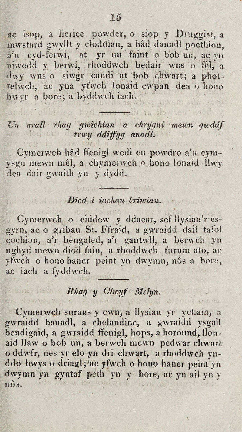 ac ìsop, a ìicnce powder, o siop y Druggist, a mwstard gwyllt y cloddiau, a hâd danadl poethion, à’u cyd-ferwi, at yr un faint o bòb un, ac yn niwedd y berwi, rhoddwch bedair wns o fêl, a dwy wns o siwgr candi at bob chwart; a phot- telwch, ac yna yfwch lonaid cwpan dea o hono hwyr a bore; a byddwch iach. Un arall rhag gwichian a chrygnì mewn gwddf trwy ddiffyg anadt. Cymerwch hâd ffenigt wedi eu powdro a’u cym- ysgu mewn mêl, a chymerwch o hono lonaid lìwy dea dair gwaith yn y dydd. Diod i iachau briwiau. Cymerwch o eiddew y ddaear, sef llysiau’r es- gyrn, ac o gribau Sî. Ffraid, a gwraidd daii tatol cochion, a’r bengaled, a’r gantwll, a berwch yn nghyd rnewn diod fain, a rhoddwch furum ato, ac yfwch o hono haner peint yn dwymn, nòs a bore, ac iach a fyddwch. Ilhag y Clwyf Mdyn. Cymerwch surans y cwn, a Ilysiau yr ychaìn, a gwraidd banadl, a chelandine, a gwraidd ysgali bendigaid, a gwraidd ífenigl, hops, a horound, llon- aid llaw' o bob un, a berwch mewn pedwar chwart o ddwfr, nes yr elo yn dri chwart, a rhoddwch yn- ddo bwys o driagl; ac yfwch o hono haner peintyn dwymn yn gyntaf peth yn y bore, ac yn ail yn y íiôs.