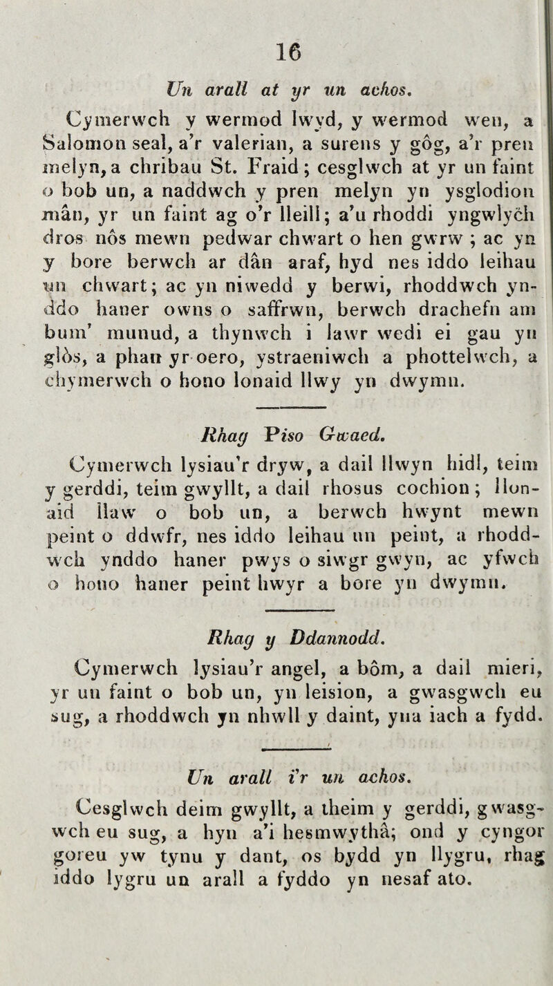 Uìi arall at yr un acfios. Cymerwch y wermod lwyd, y wermod weu, a Salomon seaì, a’r valerian, a surens y gôg, a’r preu melyn, a chribau St. Fraid; cesglwch at yr un faint o bob un, a naddwch y pren melyn yn ysglodion mân, yr un faint ag o’r lleill; a’u rhoddi yngwlych dros nôs mewn pedwar chwart o hen gwrw ; ac yn y bore berwch ar dân araf, hyd nes iddo leihau wn chwart; ac yn niwedd y berwi, rhoddwch yn- ddo haner owns o saffrwn, berwch drachefn am bum’ munud, a thynwch i lawr wedi ei gau yn gìòs, a phan yr oero, ystraeniwch a phottelwch, a chymerwch o hono lonaid llwy yn dwymn. lihag Pîso G-tcaed. Cymerwch lysiau’r dryw, a dail llwyn hidl, teim y gerddi, teitn gwyllt, a dail rhosus cochion ; ìlon- aid Uaw o bob un, a berwch hwynt mewn peint o ddwfr, nes iddo leihau un peint, a rhodd- wch ynddo haner pwys o siwgr gwyn, ac yfwch o hotio haner peint hwyr a bore yn dwymn. Rhag y Ddannodd. Cymerwch lysiau’r angel, a bôm, a dail mieri, yr un faint o bob un, yn leision, a gwasgwch eu sug, a rhoddwch yn nhwll y daint, yua iach a fydd. Un arali i'r un achos. Cesglwch deim gwyllt, a theim y gerddi, gwasg- wch eu sug, a hyn a’i hesmwythâ; ond y cyngor goreu yw tynu y dant, os bydd yn llygru, rhag iddo lygru un arall a fyddo yn nesaf ato.