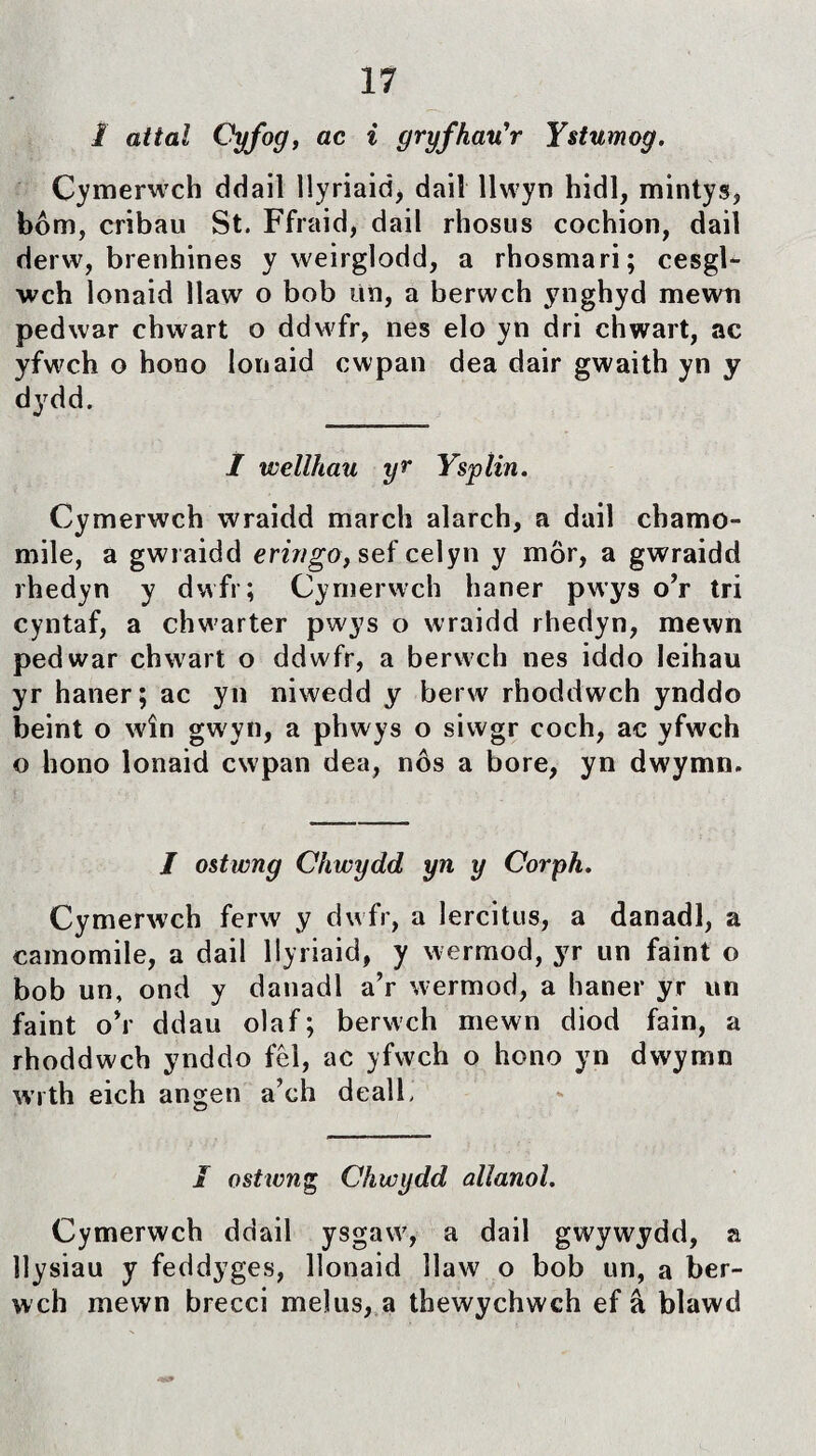 I attal Cyfog, ac i gryfhauW Ystumog. Cymerwch ddail llyriaiá, dail llwyn hidl, mintys, bôm, cribau St. Ffraid, dail rhosus cochion, dail derw, brenhines y weirglodd, a rhosmari; cesgl- wch lonaid îlaw o bob un, a berwch ynghyd mewn pedwar chwart o ddwfr, nes elo yn dri chwart, ac yfwch o hono lonaid cwpan dea dair gwaith yn y dydd. 1 welihau yr Ysplin. Cymerwch wraidd march alarch, a dail chamo- mile, a gwraidd eririgo, sef celyn y mör, a gwraidd rhedyn y dwfr; Cymerwch haner pwys o’r tri cyntaf, a chwarter pwys o wraidd rhedyn, mewn pedwar chwart o ddwfr, a berwch nes iddo Jeihau yr haner; ac yn niwedd y berw rhoddwch ynddo beint o wîn gwyn, a phwys o siwgr coch, ac yfwch o hono lonaid cwpan dea, nôs a bore, yn dwymn. I ostwng Chwydd yn y Corph. Cymerwch ferw y dwfr, a lercitus, a danadl, a camomile, a dail llyriaid, y wermod, yr un faint o bob un, ond y danadl a’r wermod, a haner yr un faint o’r ddau olaf; berwch mewn diod fain, a rhoddwcb ynddo fêl, ac yfwch o hono yn dwymn wrth eich angen a’ch deall. I ostwng Chwydd alîanol. Cymerwch ddail ysgaw, a dail gwywydd, a îlysiau y feddyges, llonaid îlaw o bob un, a ber- wch mewn brecci melus, a thewychwch ef â bìawd