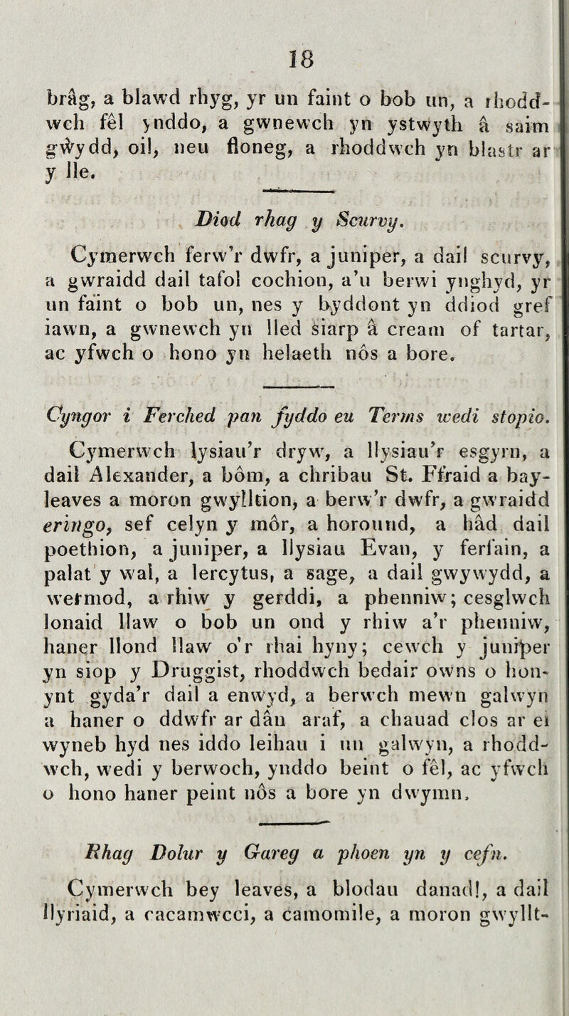 brâg, a blawd rhyg, yr un faint o bob un, a rhodcî- wch fêl ynddo, a gwnewch yn ystwyth â saim gẃydd, oi!, neu floneg, a rhoddwch yn blastr ar y he. __ Diod rhag y Scurvy. Cymerwch ferw’r dwfr, a juniper, a dail scurvy, a gwraidd dail tafol cochion, a’u berwi ynghyd, yr un fáint o bob un, nes y byddont yn ddiod gref iawn, a gwnewch yn lled siarp â cream of tartar, ac yfwch o hono yn helaeth nôs a bore. Cyngor i Ferched pan fyddo eu Terms icedi stopio. Cymerwch lysiau’r dryw, a llysiau’r esgyrn, a daiì Alexander, a bôm, a chribau St. Ffraid a bay- leaves a moron gwylltion, a berw’r dwfr, a gwraidd eringo, sef celyn y inôr, a horound, a hâd dail poethion, a juniper, a llysiau Evan, y ferl'ain, a palat y wai, a lercytus, a sage, a dail gwywydd, a wefmod, a rhiw y gerddi, a phenniw; cesglwch lonaid llaw o bob un ond y rhiw a’r phenniw, haner liond llaw o’r rhai hyny; cewch y juniper yn siop y Druggist, rhoddwch bedair owns o hon* ynt gyda’r dail a enwyd, a berwch mewn galwyn a haner o ddwfr ar dân araf, a chauad clos ar ei wyneb hyd nes iddo leihau i un galwyn, a rhoud- wch, wedi y berwoch, ynddo beint o fêl, ac yfwch o hono haner peint nôs a bore yn dwymn. Rhag Dolur y Gareg a phoen yn y cefn. Cymerwch bey leaves, a blodau danad!, a dail llyriaid, a cacamwcci, a camomile, a moron gwyllt-