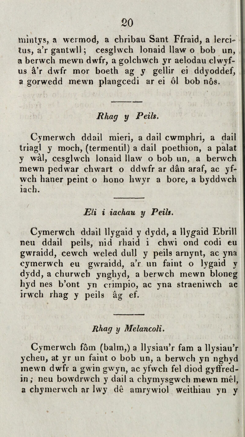 niìntys, a wermod, a chribau Sant Ffraid, a ìerci- tus, a’r gantwll; cesglwch lonaid llaw o bob un, a berwch mewn dwfr, a golchwch yr aelodau clwyf- us â’r dwfr mor boeth ag y gellir ei ddyoddef, a gorwedd mewn plangcedi ar ei ôl bob nôs. Rkag y Peils. Cymerwrch ddail mieri, a dail cwmphri, a dait triagl y moch, (termentil) a dail poethion, a palat y wàl, cesglwch lonaid llaw o bob un, a berwch mewn pedwar chw^art o ddwfr ar dân araf, ac yf- wch haner peint o hono liwyr a bore, a byddwch iach. JEU i iachau y Peils. Cymerwch ddail tlygaid y dydd, a llygaid Ebrilî neu ddail peits, nid rhaid i chwi ond codi eu gwraidd, cew'ch wreted dutt y peils arnynt, ac yna cymerwch eu gwraidd, a’r un faint o tygaid y dydd, a churwch ynghyd, a berwch mewn bloneg hyd nes b’ont yn crimpio, ac yna straeniwch ac irwch rhag y peils ág ef. Rhag y Melancoli. Cymerwch fôm (batm,) a llysiau’r fam a llysiau’r ychen, at yr un faint o bob un, a berwch yn nghyd mewn dwfr a gwin gw'yn, ac yfwch fel diod gyffred- in; neu bowdrwch y dail a chymysgwch mewn mêl, a chymerwch ar lwy dê amrywiol weithiau yn y