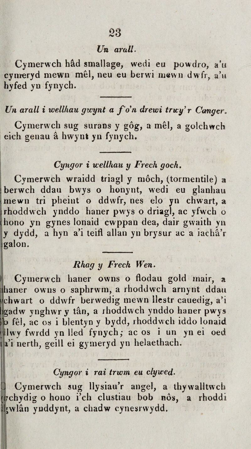 Un arall. Cymerwch hâd smallage, wedi eu powdro, a’w cynreryd mewn mêl, neu eu berwi mewn dwfr, a’u hyfed yn fynych. Uìi arall i wellhau gwynt a f 'o n drewi trwy’r Cangei\ Cymerwch sug surans y gôg, a mêl, a golchwch eich genau â hwynt yn fynych. Cyngor i wellhau y Frech goch. Cymerwch wraidd triagl y môch, (tormentile) a berwch ddau bwys o honynt, wedi eu glanhau mewn tri pheint o ddwfr, nes elo yn chwart, a rhoddwch ynddo haner pwys o driagl, ac yfwch o hono yn gynes lonaid cwppan dea, dair gwaith yn Ìy dydd, a hyn a’i teifl allan yn brysur ac a iachâ’r galon. Iihag y Frech Wen. Cymerwch haner owns o fìodau gold mair, a haner owns o saphrwin, a rhoddwch arnynt ddau chwart o ddwfr berwedig mewn îlestr cauedig, a’i gadw ynghwr y tân, a rhoddwch ynddo haner pwys 11o fêl, ac os i blentyn y bydd, rhoddwch iddo lonaid íllwy fwrdd yn lled fynych; ac os i un yn ei oed a’i nerth, geill ei gymeryd yn helaethach. Cyngor i raì trwm eu clywed• || Cymerwch sug llysiau’r angel, a thywalltwch Ì7chydig o hono i’ch clustiau bob nôs, a rhoddi sljwlân ynddynt, a chadw cynesrwydd.