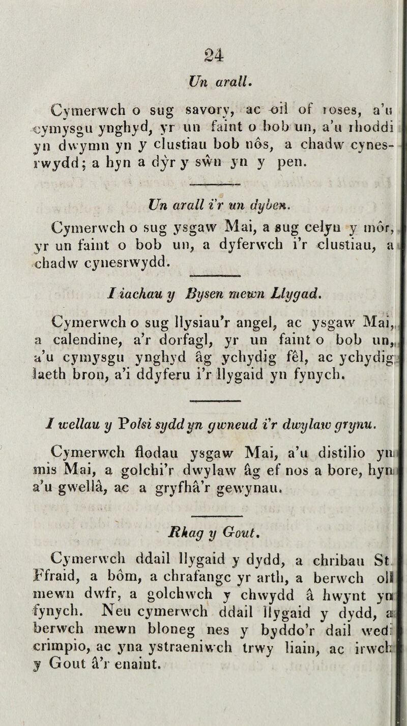 Un arall. Cymerwch o sug savorv, ac oiì of îoses, a’u cymysgu ynghyd, yr un íaint o bob un, a’u rlioddi yn dwymn yn y clustiau bob nôs, a chadw cynes- rwydd; a hyn a dŷr y sŵn yn y pen. Un arall i'r un dyben. Cymerwch o sug ysgaw Mai, a sug celyu y tnôr, yr un faint o bob un, a dyferwch i’r clustiau, a chadw cynesrwydd. I iachau y Bysen mewn Llygad. Cymerwch o sug llysiau’r angel, ac ysgaw Mai,, a calendine, a’r dorfagl, yr un faint o bob un„ a’u cymysgu ynghyd âg ychydjg fêl, ac ychydig; laeth bron, a’i ddyferu i’r ìlygaid yn fynych. I wellau y Polsi syddyn gwneud ir dwylaw grynu. Cymerwch flodau ysgaw Mai, a’u distilio yin mis Mai, a golchi’r dwylaw âg ef nos a bore, hyn a’u gwellâ, ac a gryfhâ’r gewynau. Rhag y Gout. Cymerwch ddail llygaid y dydd, a chribau St Ffraid, a bôm, a chrafangc yr arth, a berwch olî mewn dwfr, a golchwch y chwydd â hwynt yn fynych. Neu cymerwch ddail îlygaid y dydd, a berwch raewn bloneg nes y byddo’r dail wedî crimpio, ac yna ystraeniwch trwy liain, ac irwch y Gout â’r enaiut. i