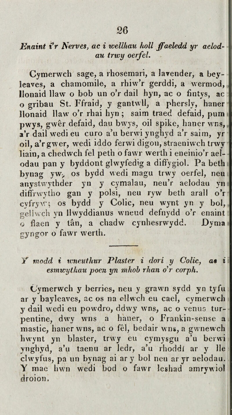 Enaint iV Newes, ac i wellliau holl jffaeledd yr aelod- au trwy oerfel. Cymerwch sage, a rhosemari, a lavender, a bey- îeaves, a chamomile, a rhiw’r gerddi, a wermod, llonaid llaw o bob un o’r dail hyn, ac o fìntys, ac o gribau St. Ffraid, y gantwll, a phersly, haner Ilonaid llaw o’r rhai hyn ; saim traed defaid, pum pwys, gwêr defaid, dau bwys, oil spike, haner wns, a’r dail wedi eu curo a’u berwi ynghyd a’r saim, yr oil, a’r gwer, wedi iddo ferwi digon, straeniw ch trwy liain, a chedw'ch fel peth o fawr werth i eneinio’r ael- odau pan y byddont glwyfedig a difFygiol. Pa beth bynag yw^ os bydd wedi magu trwy oerfel, neu anystwythder yn y cymaìau, neu’r aelodau yn diffrwytho gan y polsi, neu ryw beth arall o’r cyfryWi os bydd y Colic, neu wynt yn y bol, gellwch yn Mwyddianus wneud defnydd o’r enaint o fjaen y tân, a chadw cynhesrwydd. Dyma gyngor o fawr werth. Y modd i wneuthur Plaster i dori y Colic, ao i esmwythau poen yn mhoh rhan ó*r corph. Cymerwch y berries, neu y grawm sydd yn tyfu ar y bayleaves, ac os na ellwch eu cael, cymerwch y dail wedi eu powdro, ddwy wns, ac o venus tur- pentine, dwTy wns a haner, o Frankin-sense a mastic, haner wns, ac o fêl, bedair wns, a gw newch hwynt yn blaster, trwy eu cymysgu a’u berwi ynghyd, a’u taenu ar ledr, a’u rhoddi ar y lle clw'yfus, pa un bynag ai ar y bol neu ar yr aelodau. Y mae hwn wTedi bod o fawr leshad amrywiol droion.