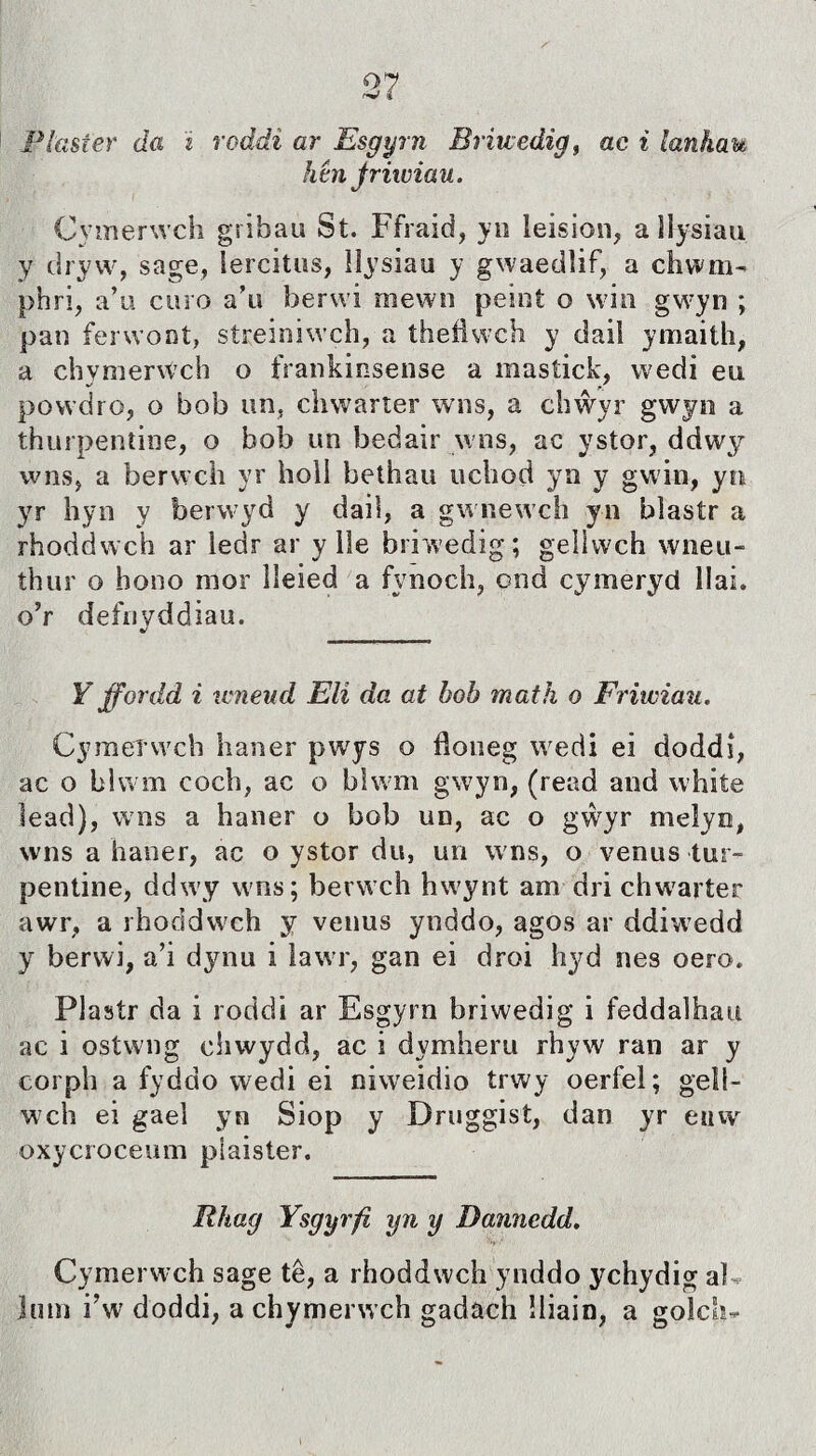 Plasíer da i roddi ar Esgyrn Briwedig, ac i lanhau htn Jriiuiau. Cymerwch gribau St. Ffraid, yn leision, a llysiau y dryw, sage, îercitus, lìysiau y gwaedîif, a chwm- phri, a’u curo a’u berui mewn peint o win gwyn ; pan ferwont, streiniwch, a thefìwch y daiì ymaith, a chvmerwch o franhinsense a mastick, wedi eu powdro, o bob un, chwarter wns, a chŵyr gwyn a thurpentine, o bob un bedair wns, ac ystor, ddwy wns, a berwch yr holl bethau ucliod yn y gwin, yn yr hyn y berwyd y dail, a gwnewch yn blastr a rhoddwch ar iedr ar y ile briwedig; geìlwch wneu- thur o bono mor lleied a fynoch, ond cymeryd llai. o’r defnyddiau. Y ffordd i itneud Elì da at hob math o Friwiau. Cymeîwch haner pwys o floneg wedi ei doddî, ac o blwm coch, ac o blwm gwyn, (read and white lead), wns a haner o bob un, ac o gẁyr meìyn, wns a haner, ac o ystor du, un wns, o venus tur- pentine, ddwy wns; berwch hwynt am dri chwarter awr, a rhoddwch y venus ynddo, agos ar ddiwedd y berwi, a’i dynu i lawr, gan ei droi hyd nes oero. Plastr da i roddi ar Esgyrn briwedig i feddaìhau ac i ostwng chwydd, ac i dymheru rhyw ran ar y corph a fyddo wedi ei niweidio trwy oerfel; gelí- wch ei gael yn Siop y Druggist, dan yr euw oxycroceum piaister. Rhag Ysgyrfì yn y Dannedd. Cymerwch sage tê, a rhoddwch ynddo ychydig aì jnin i’w doddi, a chymerwch gadach íliain, a golch-