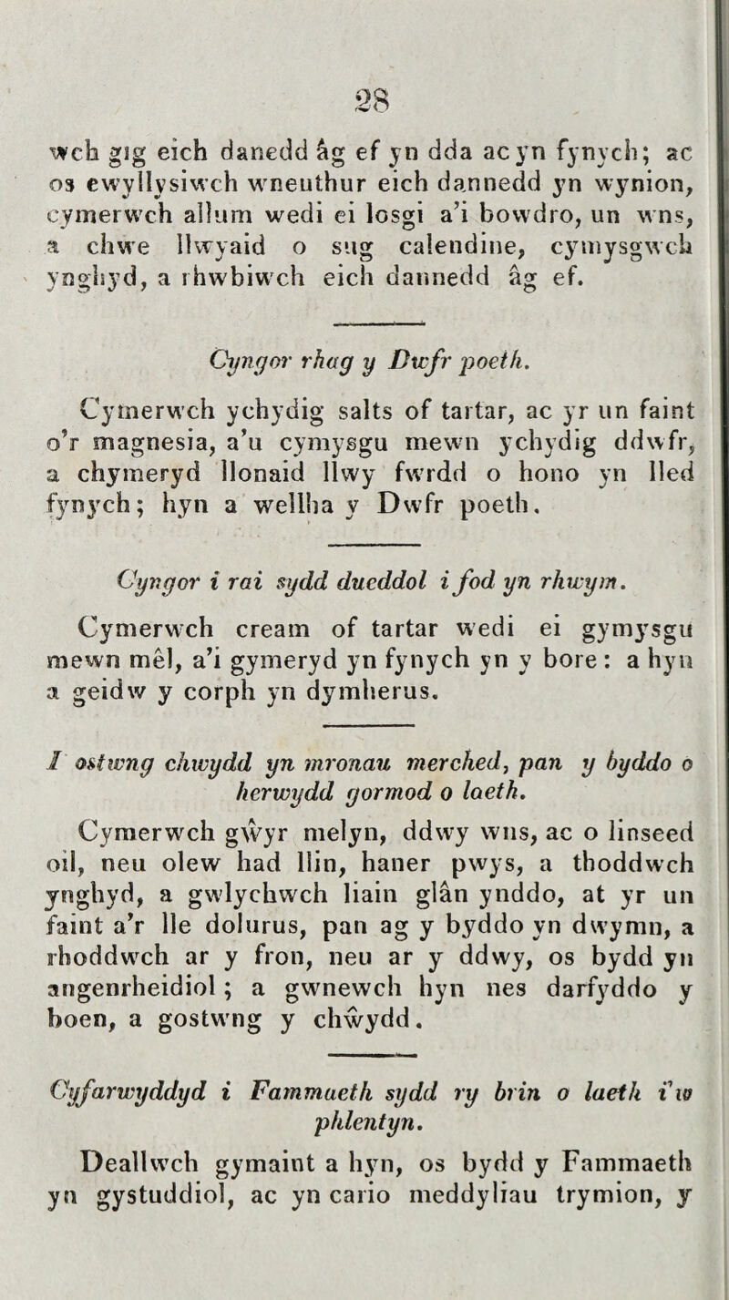 wch gîg eîch danedd ág ef yn dda acyn fynych; ac os ewyllysiwch wneuthur eich dannedd 3^n wynion, cymerwch allum wedi ei losgi a’i bowdro, un wns, a chwe llwyaid o sug calendine, cymysgwch ynghyd, a rhwbiwch eich dannedd âg ef. Gyngoi' rhag y Dwfr poeifi. Cymerwch ychydig salts of tartar, ac yr un faint o’r magnesia, a’u cymysgu mewn ychydig ddwfr, a chymeryd llonaid llwy fwrdd o hono yn Iled fynych; hyn a welllia y Dwfr poeth. Gyngor i rai sydd ducddol i fod yn rhwym. Cymerwch cream of tartar wedi ei gymysgu mewn mêl, a’i gymeryd yn fynych yn y bore : a hyn a geidw y corph yn dymherus. 1 ostwng chwydd yn mronau merched, pan y hyddo o herwydd gormod o loeth. Cymerwch gŵyr melyn, ddwry wns, ac o linseed oil, neu olew had llin, haner pwys, a thoddwch ynghyd, a gwlychwch Iiain glân ynddo, at yr un faint a’r lle dolurus, pan ag y byddo yn dwymn, a rhoddwrch ar y fron, neu ar y ddwy, os bydd yn angenrheidiol ; a gwnewch hyn nes darfyddo y boen, a gostwmg y chŵydd. Gyfarwyddyd i Fammaeth sydd ry brin o laeth iw phlentyn. Deallwch gymaint a hyn, os bydd y Fammaeth yn gystuddiol, ac yn cario meddyliau trymion, y