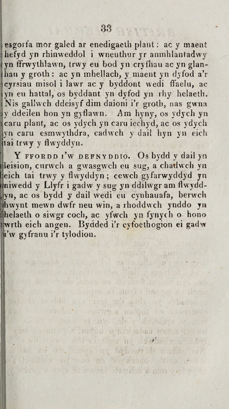 I |i , ŵ 'v'- ' v- ■ issgorfa mor galed ar enedigaeth plant: ac y maeot ühefyd yn rhinweddoì i wneuthur yr anmhlaníadwy tyn ífrwythlawn, trwy eu bod yn cryfhau ac yn glan- yhau y groth: ac yn mhellach, y maent yn dyfod a’r tcyrsiau misol i lawr ac y byddont wedi ffaelu, ac iyn eu hattal, os byddant yn dyfod yn rhy helaeth. iNis gallwch ddeisyf dim daioni i’r groth, nas gwna Ìy ddeilen hon yn gyflawn. Am hyny, os ydych yn caru pîant, ac os ydych yn caru iechyd, ac os ydych yn caru esmwythdra, cadwch y dail hyn yn eich tai trwy y flwyddyn. Y ffoedd ì’w defnyddîo. Os bydd y dail yn leision, curwch a gvvasgwch eu sug, a chadwch yn :eich tai trwy y flwyddyn ; cewch gyfarwyddyd yn piwedd y Llyfr i gadw y sug yn ddilwgr am flwydd- Jyn, ac os bydd y dail wedi eu cyohauafa, berwclt Ihwynt mewn dwfr neu win, a rhoddwch ynddo yn helaeth o siwgr coch, ac yfwch yn fynych o hono jwrth eich angen. Bydded i’r cyfoethogion ei gadw i’w gyfranu i’r tylodion.